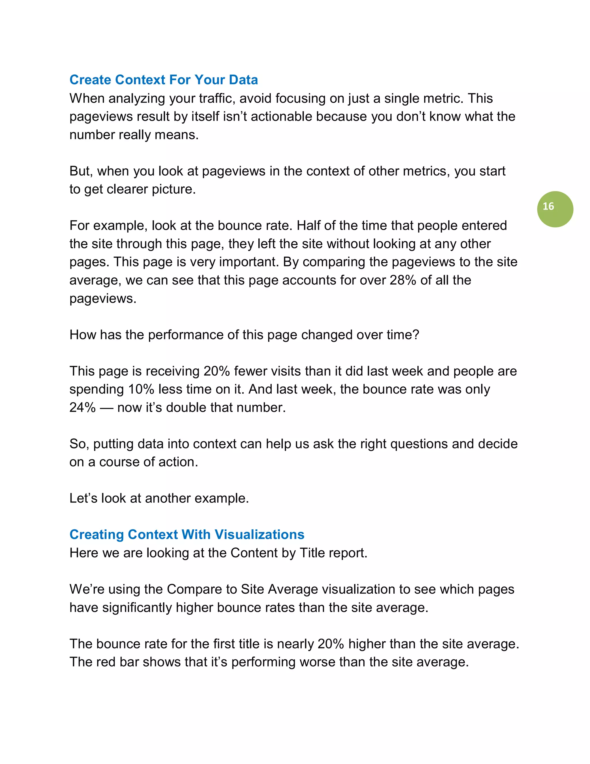 Create Context For Your Data
When analyzing your traffic, avoid focusing on just a single metric. This
pageviews result by itself isn’t actionable because you don’t know what the
number really means.

But, when you look at pageviews in the context of other metrics, you start
to get clearer picture.
                                                                                  16
For example, look at the bounce rate. Half of the time that people entered
the site through this page, they left the site without looking at any other
pages. This page is very important. By comparing the pageviews to the site
average, we can see that this page accounts for over 28% of all the
pageviews.

How has the performance of this page changed over time?

This page is receiving 20% fewer visits than it did last week and people are
spending 10% less time on it. And last week, the bounce rate was only
24% — now it’s double that number.

So, putting data into context can help us ask the right questions and decide
on a course of action.

Let’s look at another example.

Creating Context With Visualizations
Here we are looking at the Content by Title report.

We’re using the Compare to Site Average visualization to see which pages
have significantly higher bounce rates than the site average.

The bounce rate for the first title is nearly 20% higher than the site average.
The red bar shows that it’s performing worse than the site average.
 