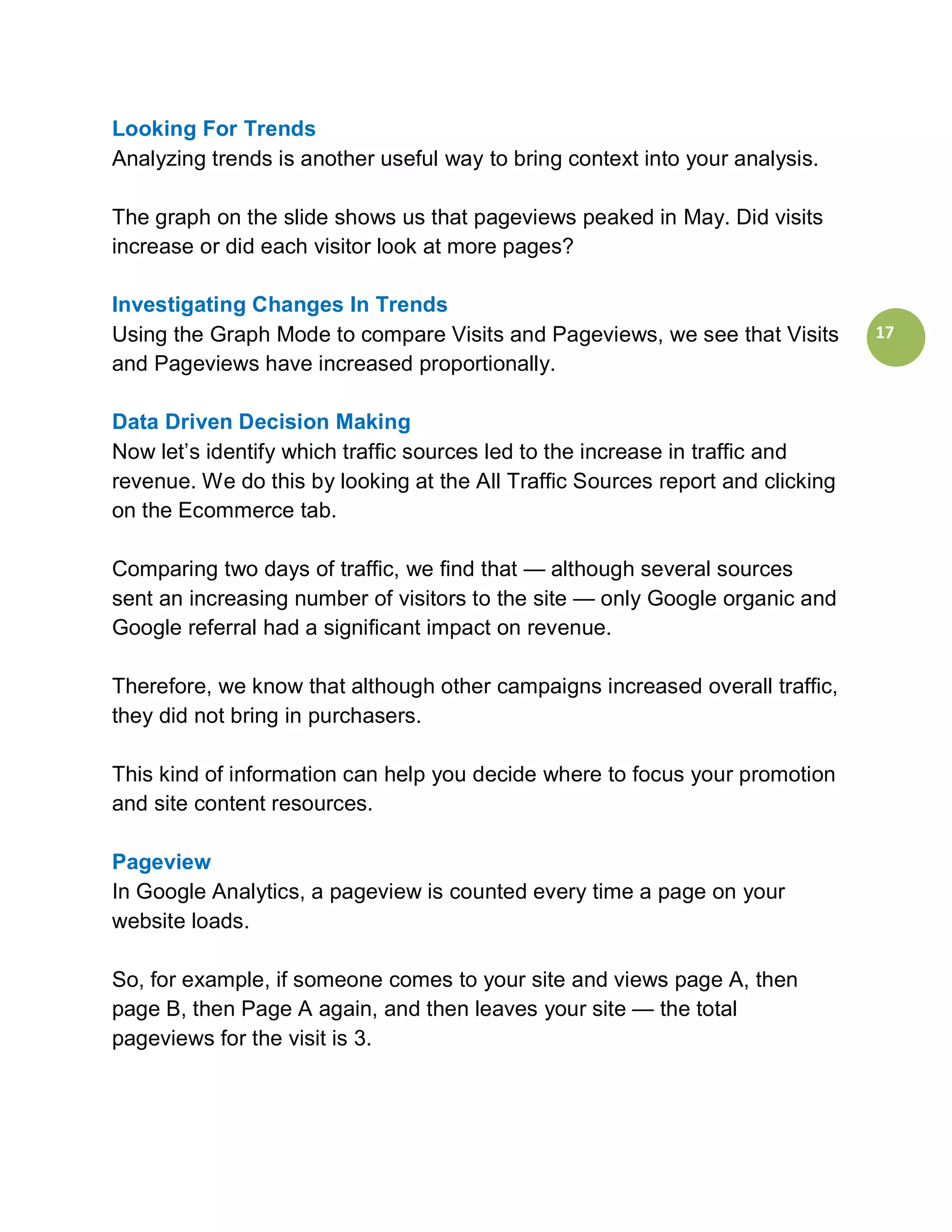 Looking For Trends
Analyzing trends is another useful way to bring context into your analysis.

The graph on the slide shows us that pageviews peaked in May. Did visits
increase or did each visitor look at more pages?

Investigating Changes In Trends
Using the Graph Mode to compare Visits and Pageviews, we see that Visits        17
and Pageviews have increased proportionally.

Data Driven Decision Making
Now let’s identify which traffic sources led to the increase in traffic and
revenue. We do this by looking at the All Traffic Sources report and clicking
on the Ecommerce tab.

Comparing two days of traffic, we find that — although several sources
sent an increasing number of visitors to the site — only Google organic and
Google referral had a significant impact on revenue.

Therefore, we know that although other campaigns increased overall traffic,
they did not bring in purchasers.

This kind of information can help you decide where to focus your promotion
and site content resources.

Pageview
In Google Analytics, a pageview is counted every time a page on your
website loads.

So, for example, if someone comes to your site and views page A, then
page B, then Page A again, and then leaves your site — the total
pageviews for the visit is 3.
 