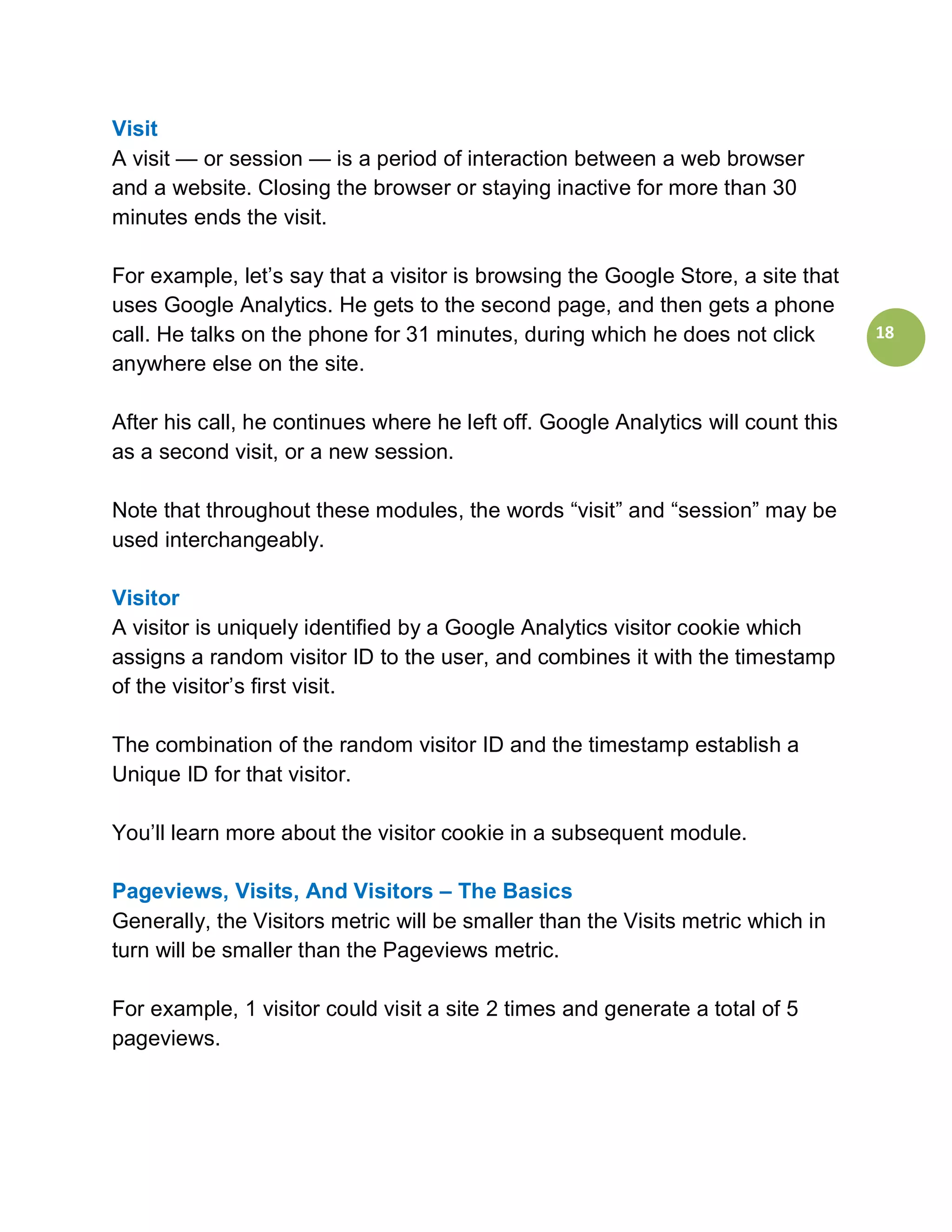 Visit
A visit — or session — is a period of interaction between a web browser
and a website. Closing the browser or staying inactive for more than 30
minutes ends the visit.

For example, let’s say that a visitor is browsing the Google Store, a site that
uses Google Analytics. He gets to the second page, and then gets a phone
call. He talks on the phone for 31 minutes, during which he does not click         18
anywhere else on the site.

After his call, he continues where he left off. Google Analytics will count this
as a second visit, or a new session.

Note that throughout these modules, the words “visit” and “session” may be
used interchangeably.

Visitor
A visitor is uniquely identified by a Google Analytics visitor cookie which
assigns a random visitor ID to the user, and combines it with the timestamp
of the visitor’s first visit.

The combination of the random visitor ID and the timestamp establish a
Unique ID for that visitor.

You’ll learn more about the visitor cookie in a subsequent module.

Pageviews, Visits, And Visitors – The Basics
Generally, the Visitors metric will be smaller than the Visits metric which in
turn will be smaller than the Pageviews metric.

For example, 1 visitor could visit a site 2 times and generate a total of 5
pageviews.
 