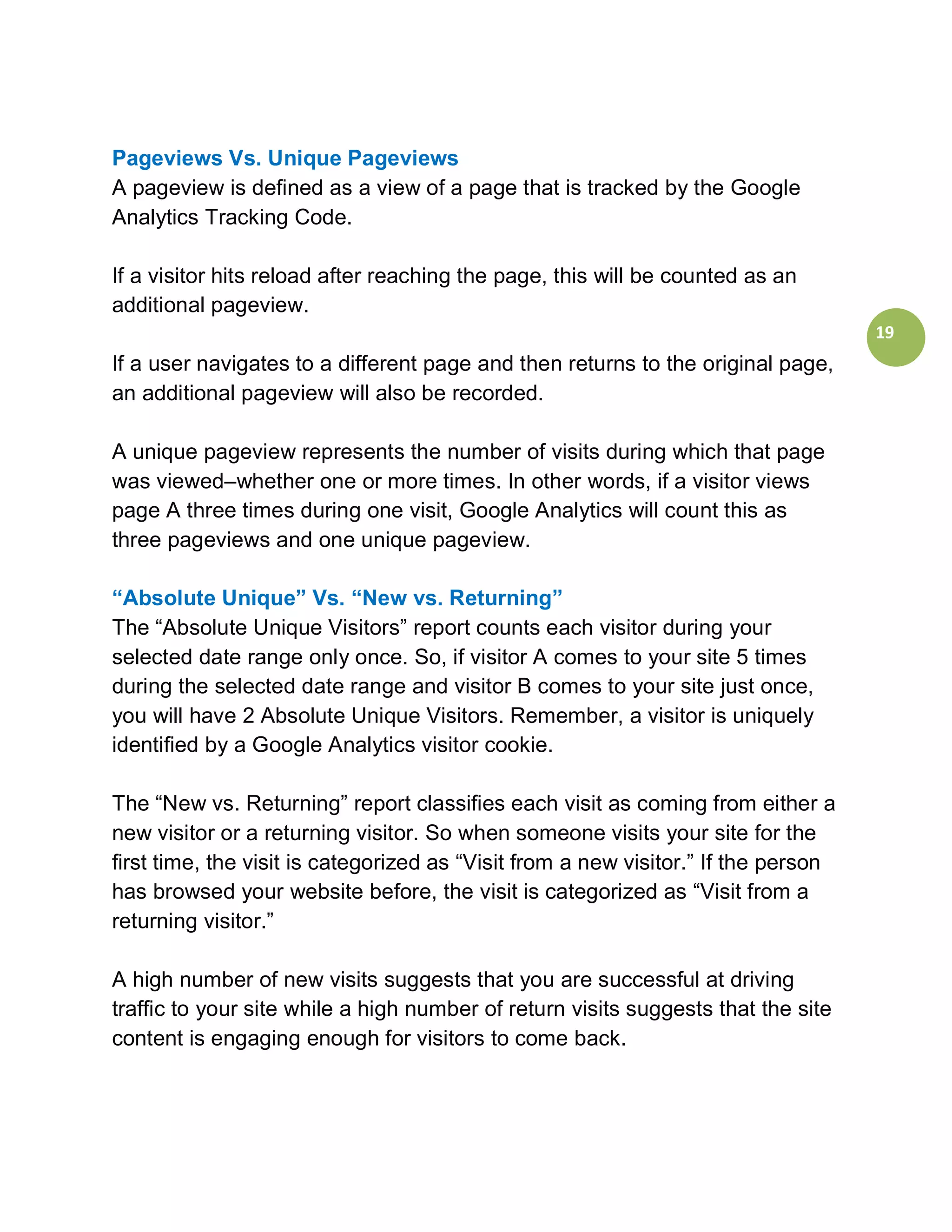 Pageviews Vs. Unique Pageviews
A pageview is defined as a view of a page that is tracked by the Google
Analytics Tracking Code.

If a visitor hits reload after reaching the page, this will be counted as an
additional pageview.
                                                                                    19
If a user navigates to a different page and then returns to the original page,
an additional pageview will also be recorded.

A unique pageview represents the number of visits during which that page
was viewed–whether one or more times. In other words, if a visitor views
page A three times during one visit, Google Analytics will count this as
three pageviews and one unique pageview.

“Absolute Unique” Vs. “New vs. Returning”
The “Absolute Unique Visitors” report counts each visitor during your
selected date range only once. So, if visitor A comes to your site 5 times
during the selected date range and visitor B comes to your site just once,
you will have 2 Absolute Unique Visitors. Remember, a visitor is uniquely
identified by a Google Analytics visitor cookie.

The “New vs. Returning” report classifies each visit as coming from either a
new visitor or a returning visitor. So when someone visits your site for the
first time, the visit is categorized as “Visit from a new visitor.” If the person
has browsed your website before, the visit is categorized as “Visit from a
returning visitor.”

A high number of new visits suggests that you are successful at driving
traffic to your site while a high number of return visits suggests that the site
content is engaging enough for visitors to come back.
 