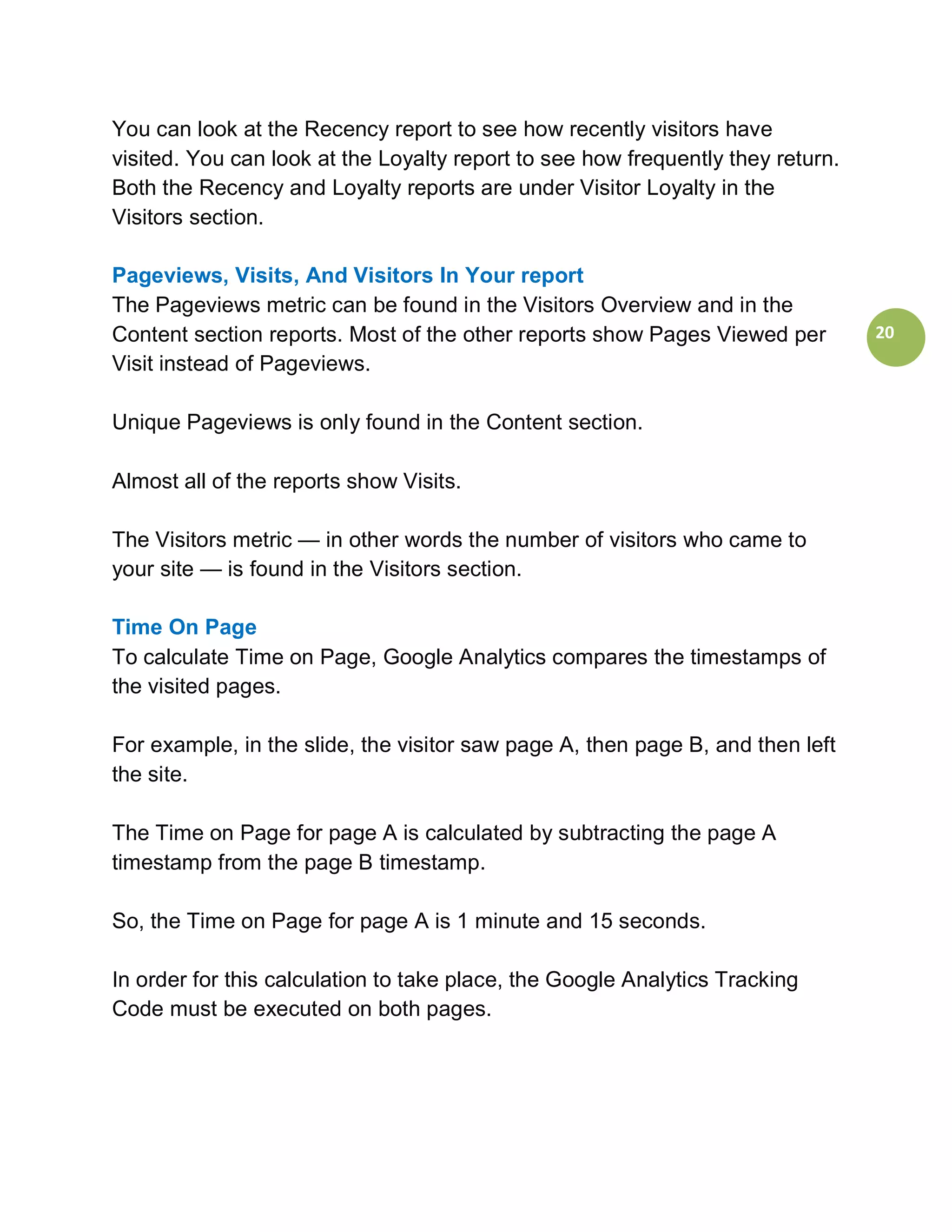 You can look at the Recency report to see how recently visitors have
visited. You can look at the Loyalty report to see how frequently they return.
Both the Recency and Loyalty reports are under Visitor Loyalty in the
Visitors section.

Pageviews, Visits, And Visitors In Your report
The Pageviews metric can be found in the Visitors Overview and in the
Content section reports. Most of the other reports show Pages Viewed per         20
Visit instead of Pageviews.

Unique Pageviews is only found in the Content section.

Almost all of the reports show Visits.

The Visitors metric — in other words the number of visitors who came to
your site — is found in the Visitors section.

Time On Page
To calculate Time on Page, Google Analytics compares the timestamps of
the visited pages.

For example, in the slide, the visitor saw page A, then page B, and then left
the site.

The Time on Page for page A is calculated by subtracting the page A
timestamp from the page B timestamp.

So, the Time on Page for page A is 1 minute and 15 seconds.

In order for this calculation to take place, the Google Analytics Tracking
Code must be executed on both pages.
 