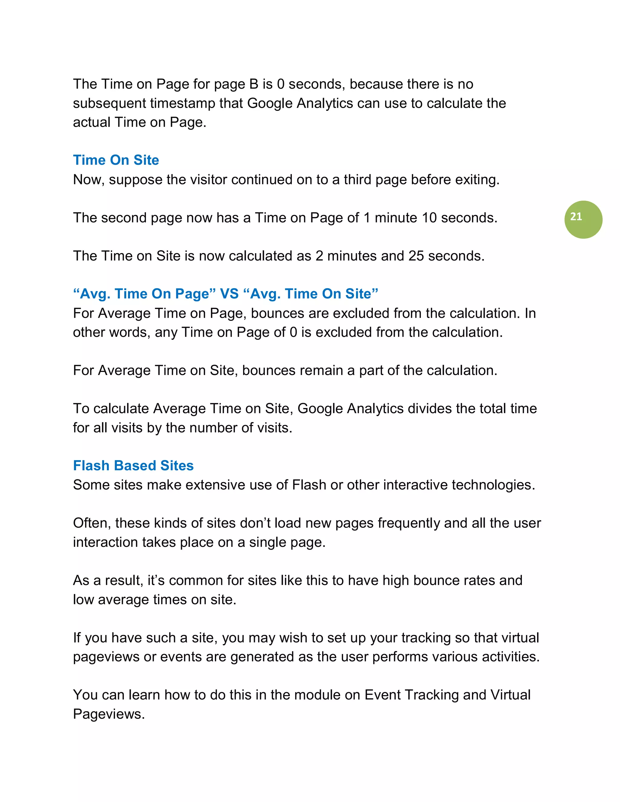 The Time on Page for page B is 0 seconds, because there is no
subsequent timestamp that Google Analytics can use to calculate the
actual Time on Page.

Time On Site
Now, suppose the visitor continued on to a third page before exiting.

The second page now has a Time on Page of 1 minute 10 seconds.                  21


The Time on Site is now calculated as 2 minutes and 25 seconds.

“Avg. Time On Page” VS “Avg. Time On Site”
For Average Time on Page, bounces are excluded from the calculation. In
other words, any Time on Page of 0 is excluded from the calculation.

For Average Time on Site, bounces remain a part of the calculation.

To calculate Average Time on Site, Google Analytics divides the total time
for all visits by the number of visits.

Flash Based Sites
Some sites make extensive use of Flash or other interactive technologies.

Often, these kinds of sites don’t load new pages frequently and all the user
interaction takes place on a single page.

As a result, it’s common for sites like this to have high bounce rates and
low average times on site.

If you have such a site, you may wish to set up your tracking so that virtual
pageviews or events are generated as the user performs various activities.

You can learn how to do this in the module on Event Tracking and Virtual
Pageviews.
 