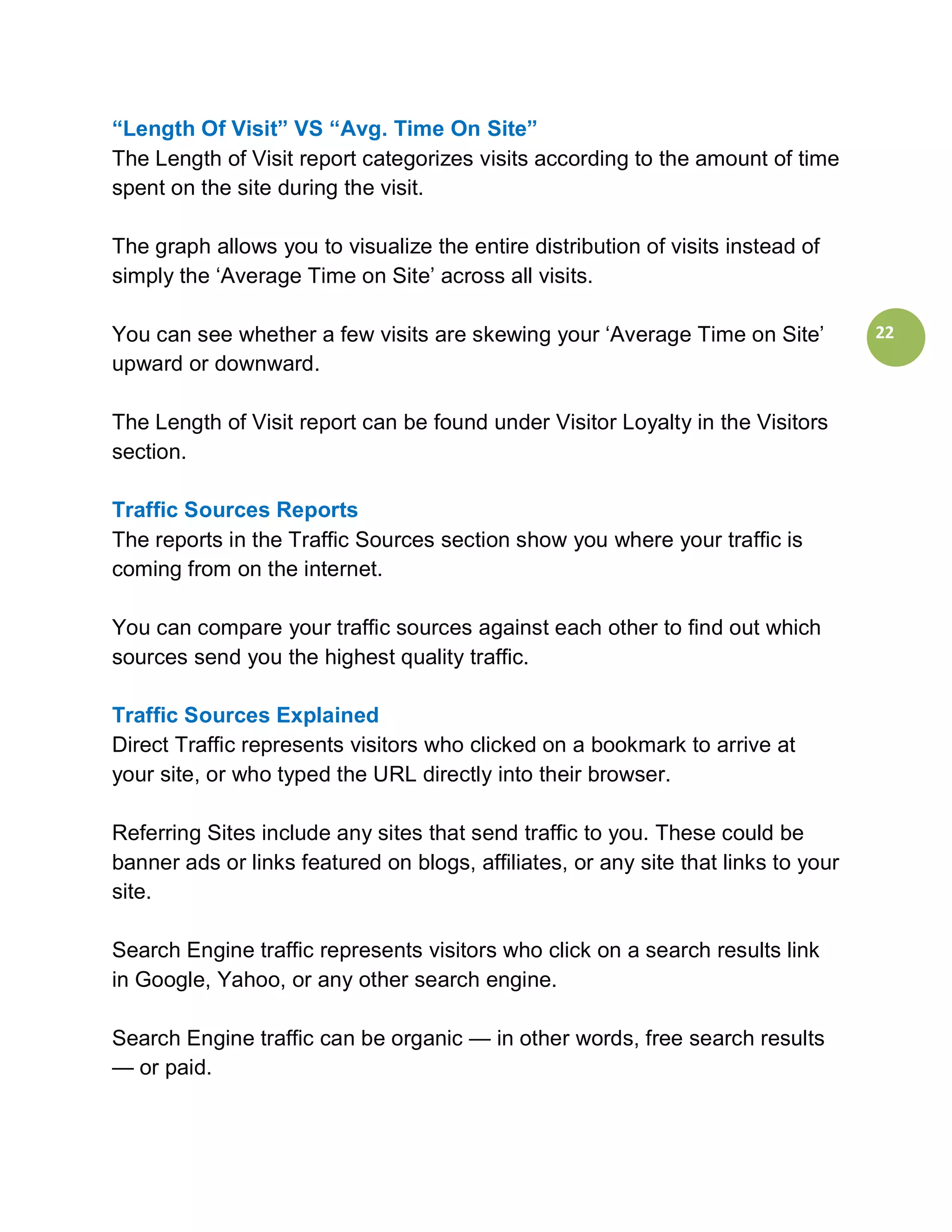 “Length Of Visit” VS “Avg. Time On Site”
The Length of Visit report categorizes visits according to the amount of time
spent on the site during the visit.

The graph allows you to visualize the entire distribution of visits instead of
simply the ‘Average Time on Site’ across all visits.

You can see whether a few visits are skewing your ‘Average Time on Site’            22
upward or downward.

The Length of Visit report can be found under Visitor Loyalty in the Visitors
section.

Traffic Sources Reports
The reports in the Traffic Sources section show you where your traffic is
coming from on the internet.

You can compare your traffic sources against each other to find out which
sources send you the highest quality traffic.

Traffic Sources Explained
Direct Traffic represents visitors who clicked on a bookmark to arrive at
your site, or who typed the URL directly into their browser.

Referring Sites include any sites that send traffic to you. These could be
banner ads or links featured on blogs, affiliates, or any site that links to your
site.

Search Engine traffic represents visitors who click on a search results link
in Google, Yahoo, or any other search engine.

Search Engine traffic can be organic — in other words, free search results
— or paid.
 