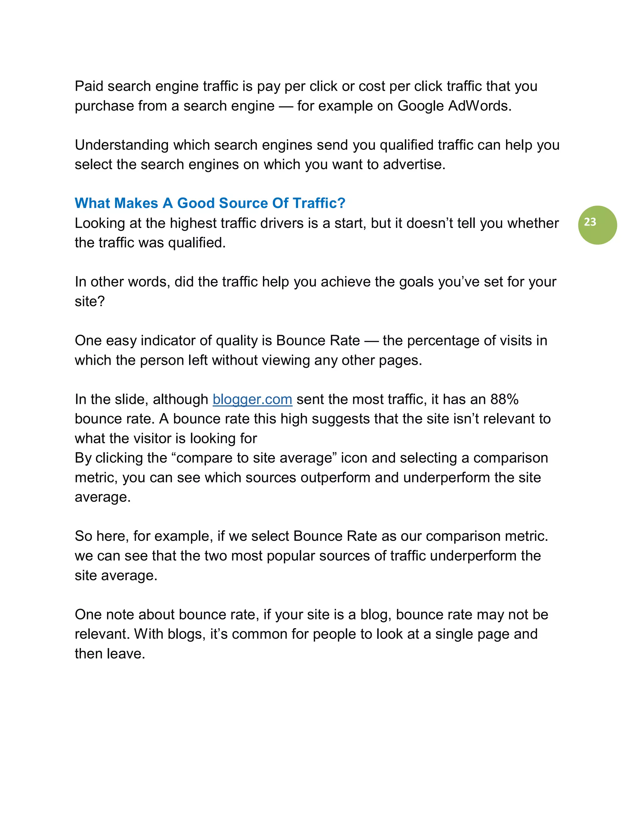 Paid search engine traffic is pay per click or cost per click traffic that you
purchase from a search engine — for example on Google AdWords.

Understanding which search engines send you qualified traffic can help you
select the search engines on which you want to advertise.

What Makes A Good Source Of Traffic?
Looking at the highest traffic drivers is a start, but it doesn’t tell you whether   23
the traffic was qualified.

In other words, did the traffic help you achieve the goals you’ve set for your
site?

One easy indicator of quality is Bounce Rate — the percentage of visits in
which the person left without viewing any other pages.

In the slide, although blogger.com sent the most traffic, it has an 88%
bounce rate. A bounce rate this high suggests that the site isn’t relevant to
what the visitor is looking for
By clicking the “compare to site average” icon and selecting a comparison
metric, you can see which sources outperform and underperform the site
average.

So here, for example, if we select Bounce Rate as our comparison metric.
we can see that the two most popular sources of traffic underperform the
site average.

One note about bounce rate, if your site is a blog, bounce rate may not be
relevant. With blogs, it’s common for people to look at a single page and
then leave.
 