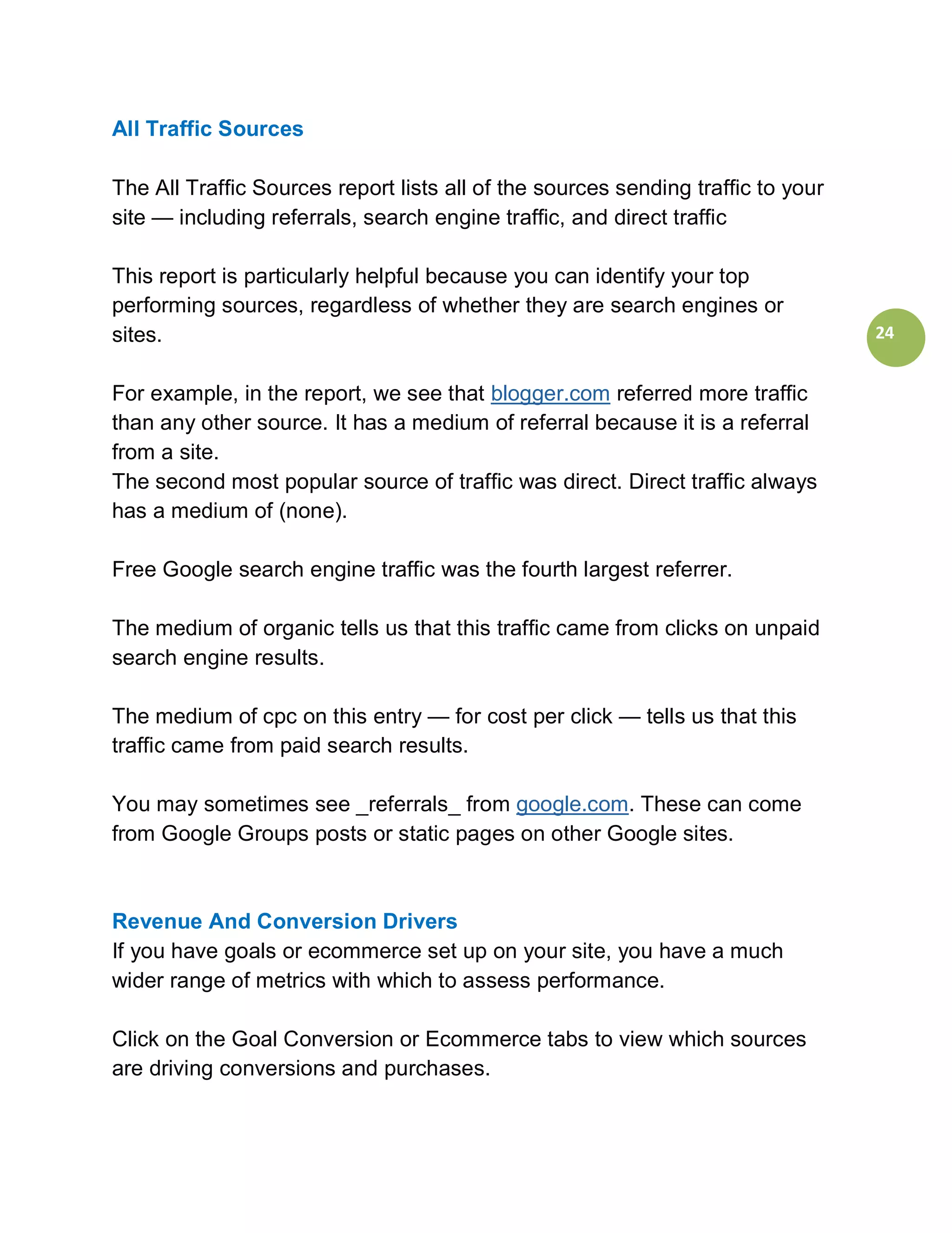 All Traffic Sources

The All Traffic Sources report lists all of the sources sending traffic to your
site — including referrals, search engine traffic, and direct traffic

This report is particularly helpful because you can identify your top
performing sources, regardless of whether they are search engines or
sites.                                                                            24


For example, in the report, we see that blogger.com referred more traffic
than any other source. It has a medium of referral because it is a referral
from a site.
The second most popular source of traffic was direct. Direct traffic always
has a medium of (none).

Free Google search engine traffic was the fourth largest referrer.

The medium of organic tells us that this traffic came from clicks on unpaid
search engine results.

The medium of cpc on this entry — for cost per click — tells us that this
traffic came from paid search results.

You may sometimes see _referrals_ from google.com. These can come
from Google Groups posts or static pages on other Google sites.



Revenue And Conversion Drivers
If you have goals or ecommerce set up on your site, you have a much
wider range of metrics with which to assess performance.

Click on the Goal Conversion or Ecommerce tabs to view which sources
are driving conversions and purchases.
 