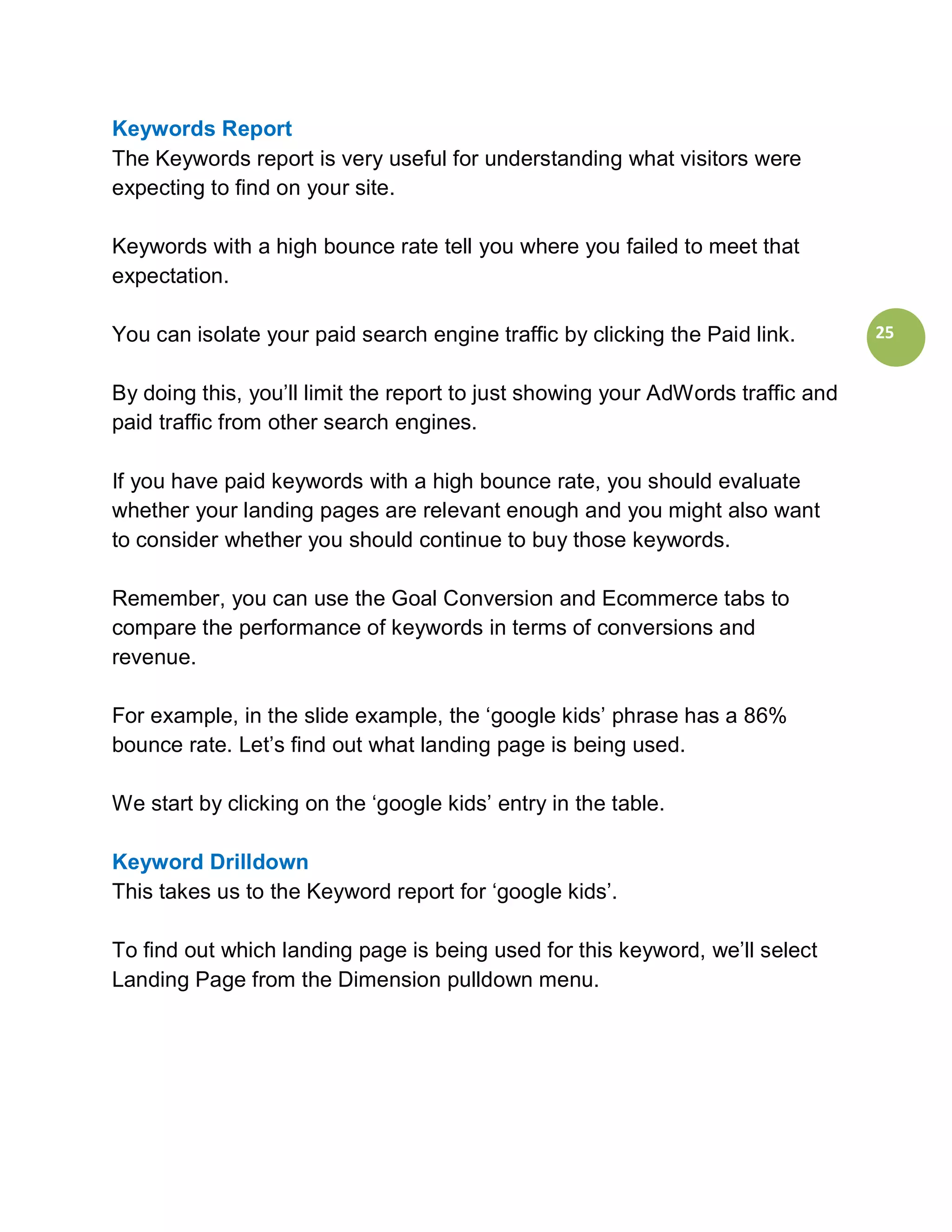 Keywords Report
The Keywords report is very useful for understanding what visitors were
expecting to find on your site.

Keywords with a high bounce rate tell you where you failed to meet that
expectation.

You can isolate your paid search engine traffic by clicking the Paid link.        25


By doing this, you’ll limit the report to just showing your AdWords traffic and
paid traffic from other search engines.

If you have paid keywords with a high bounce rate, you should evaluate
whether your landing pages are relevant enough and you might also want
to consider whether you should continue to buy those keywords.

Remember, you can use the Goal Conversion and Ecommerce tabs to
compare the performance of keywords in terms of conversions and
revenue.

For example, in the slide example, the ‘google kids’ phrase has a 86%
bounce rate. Let’s find out what landing page is being used.

We start by clicking on the ‘google kids’ entry in the table.

Keyword Drilldown
This takes us to the Keyword report for ‘google kids’.

To find out which landing page is being used for this keyword, we’ll select
Landing Page from the Dimension pulldown menu.
 