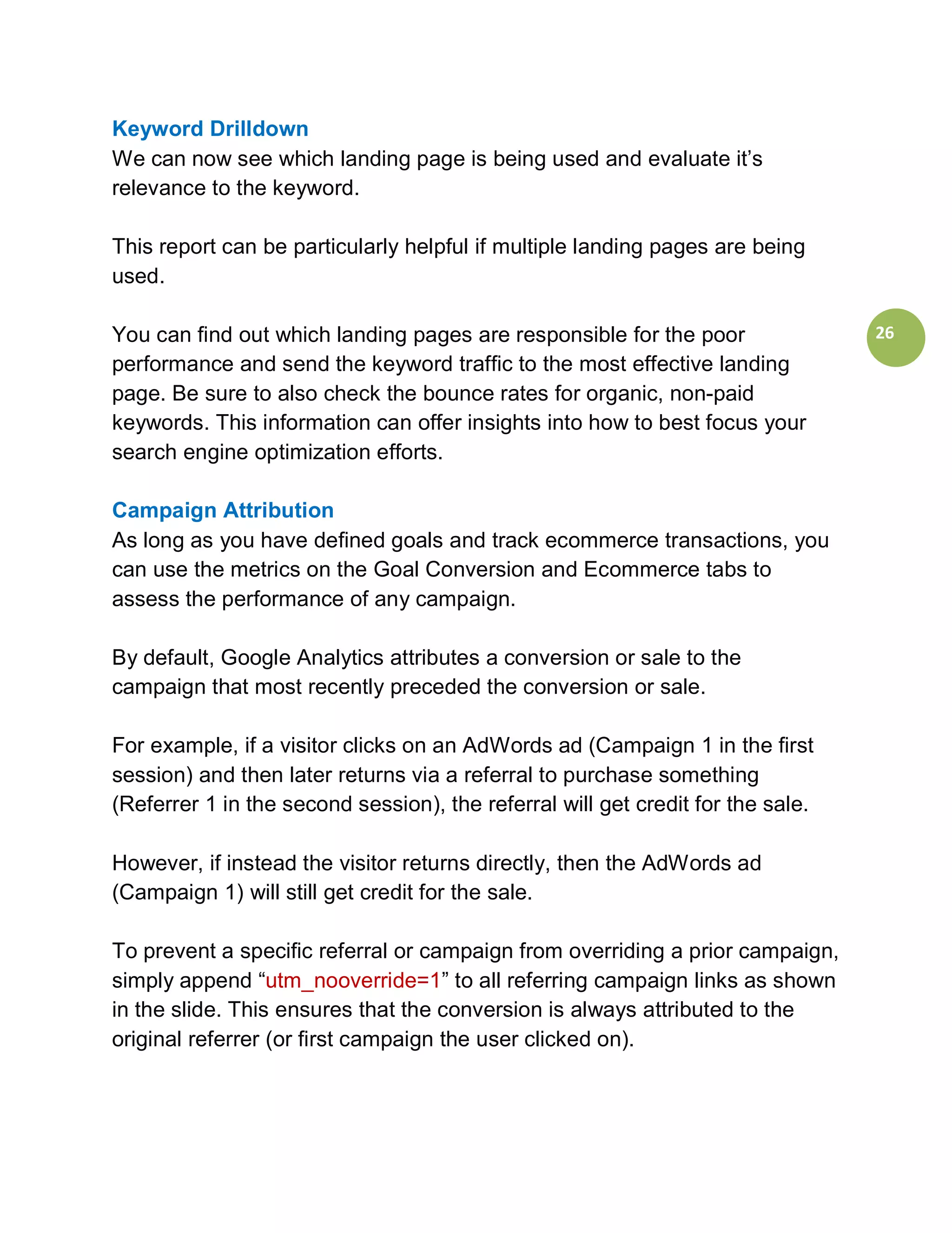 Keyword Drilldown
We can now see which landing page is being used and evaluate it’s
relevance to the keyword.

This report can be particularly helpful if multiple landing pages are being
used.

You can find out which landing pages are responsible for the poor                26
performance and send the keyword traffic to the most effective landing
page. Be sure to also check the bounce rates for organic, non-paid
keywords. This information can offer insights into how to best focus your
search engine optimization efforts.

Campaign Attribution
As long as you have defined goals and track ecommerce transactions, you
can use the metrics on the Goal Conversion and Ecommerce tabs to
assess the performance of any campaign.

By default, Google Analytics attributes a conversion or sale to the
campaign that most recently preceded the conversion or sale.

For example, if a visitor clicks on an AdWords ad (Campaign 1 in the first
session) and then later returns via a referral to purchase something
(Referrer 1 in the second session), the referral will get credit for the sale.

However, if instead the visitor returns directly, then the AdWords ad
(Campaign 1) will still get credit for the sale.

To prevent a specific referral or campaign from overriding a prior campaign,
simply append “utm_nooverride=1” to all referring campaign links as shown
in the slide. This ensures that the conversion is always attributed to the
original referrer (or first campaign the user clicked on).
 