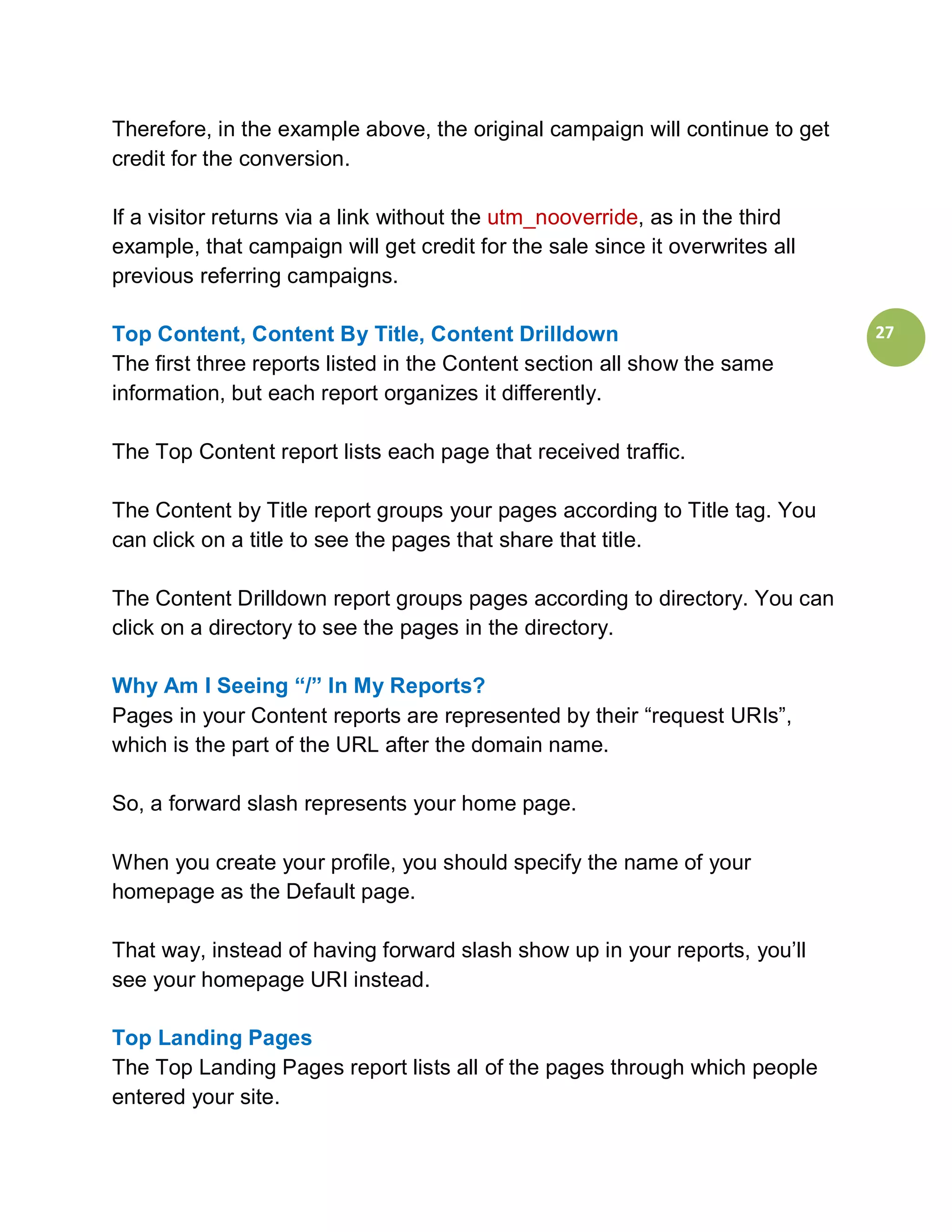 Therefore, in the example above, the original campaign will continue to get
credit for the conversion.

If a visitor returns via a link without the utm_nooverride, as in the third
example, that campaign will get credit for the sale since it overwrites all
previous referring campaigns.

Top Content, Content By Title, Content Drilldown                              27
The first three reports listed in the Content section all show the same
information, but each report organizes it differently.

The Top Content report lists each page that received traffic.

The Content by Title report groups your pages according to Title tag. You
can click on a title to see the pages that share that title.

The Content Drilldown report groups pages according to directory. You can
click on a directory to see the pages in the directory.

Why Am I Seeing “/” In My Reports?
Pages in your Content reports are represented by their “request URIs”,
which is the part of the URL after the domain name.

So, a forward slash represents your home page.

When you create your profile, you should specify the name of your
homepage as the Default page.

That way, instead of having forward slash show up in your reports, you’ll
see your homepage URI instead.

Top Landing Pages
The Top Landing Pages report lists all of the pages through which people
entered your site.
 