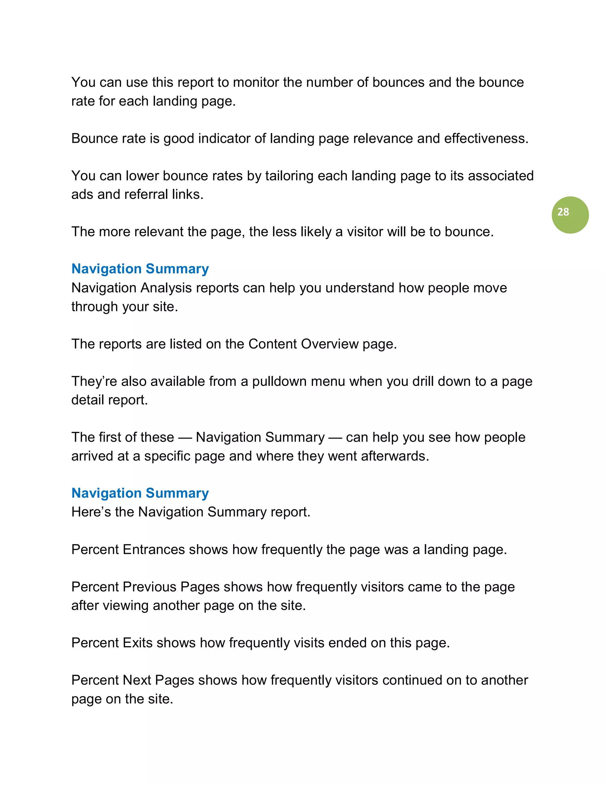 You can use this report to monitor the number of bounces and the bounce
rate for each landing page.

Bounce rate is good indicator of landing page relevance and effectiveness.

You can lower bounce rates by tailoring each landing page to its associated
ads and referral links.
                                                                              28
The more relevant the page, the less likely a visitor will be to bounce.

Navigation Summary
Navigation Analysis reports can help you understand how people move
through your site.

The reports are listed on the Content Overview page.

They’re also available from a pulldown menu when you drill down to a page
detail report.

The first of these — Navigation Summary — can help you see how people
arrived at a specific page and where they went afterwards.

Navigation Summary
Here’s the Navigation Summary report.

Percent Entrances shows how frequently the page was a landing page.

Percent Previous Pages shows how frequently visitors came to the page
after viewing another page on the site.

Percent Exits shows how frequently visits ended on this page.

Percent Next Pages shows how frequently visitors continued on to another
page on the site.
 