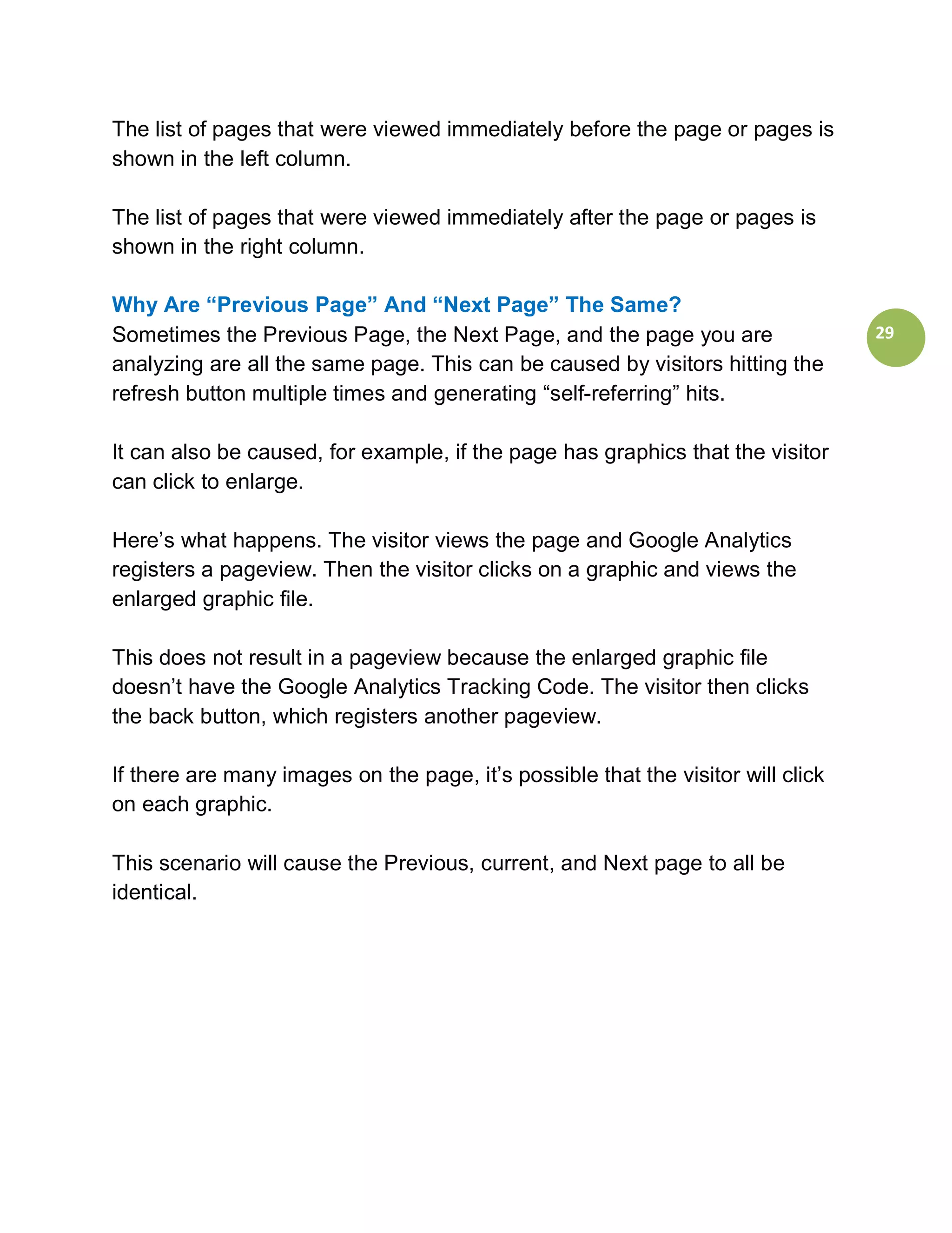 The list of pages that were viewed immediately before the page or pages is
shown in the left column.

The list of pages that were viewed immediately after the page or pages is
shown in the right column.

Why Are “Previous Page” And “Next Page” The Same?
Sometimes the Previous Page, the Next Page, and the page you are                  29
analyzing are all the same page. This can be caused by visitors hitting the
refresh button multiple times and generating “self-referring” hits.

It can also be caused, for example, if the page has graphics that the visitor
can click to enlarge.

Here’s what happens. The visitor views the page and Google Analytics
registers a pageview. Then the visitor clicks on a graphic and views the
enlarged graphic file.

This does not result in a pageview because the enlarged graphic file
doesn’t have the Google Analytics Tracking Code. The visitor then clicks
the back button, which registers another pageview.

If there are many images on the page, it’s possible that the visitor will click
on each graphic.

This scenario will cause the Previous, current, and Next page to all be
identical.
 