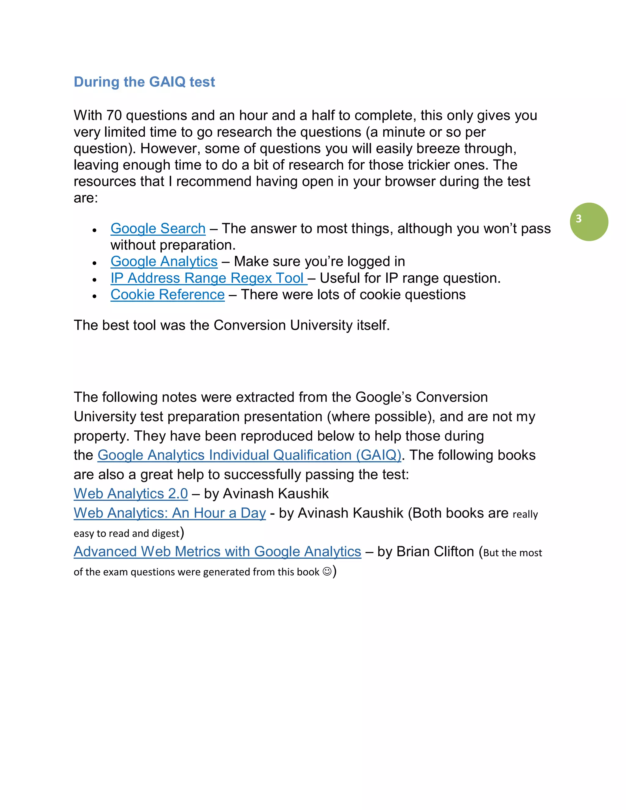 During the GAIQ test

With 70 questions and an hour and a half to complete, this only gives you
very limited time to go research the questions (a minute or so per
question). However, some of questions you will easily breeze through,
leaving enough time to do a bit of research for those trickier ones. The
resources that I recommend having open in your browser during the test
are:
                                                                              3
  •   Google Search – The answer to most things, although you won’t pass
      without preparation.
  •   Google Analytics – Make sure you’re logged in
  •   IP Address Range Regex Tool – Useful for IP range question.
  •   Cookie Reference – There were lots of cookie questions

The best tool was the Conversion University itself.




The following notes were extracted from the Google’s Conversion
University test preparation presentation (where possible), and are not my
property. They have been reproduced below to help those during
the Google Analytics Individual Qualification (GAIQ). The following books
are also a great help to successfully passing the test:
Web Analytics 2.0 – by Avinash Kaushik
Web Analytics: An Hour a Day - by Avinash Kaushik (Both books are really
easy to read and digest)
Advanced Web Metrics with Google Analytics – by Brian Clifton (But the most
of the exam questions were generated from this book )
 