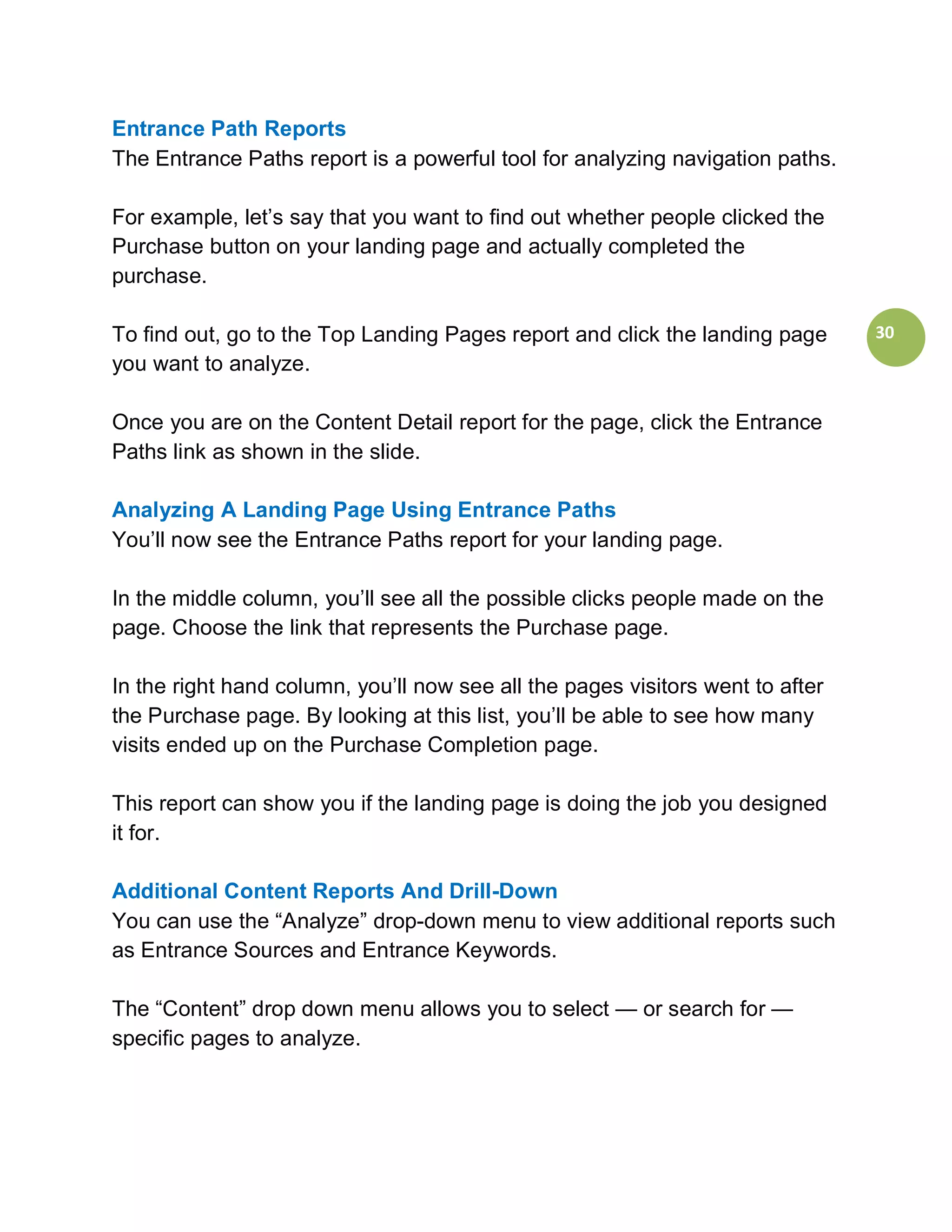 Entrance Path Reports
The Entrance Paths report is a powerful tool for analyzing navigation paths.

For example, let’s say that you want to find out whether people clicked the
Purchase button on your landing page and actually completed the
purchase.

To find out, go to the Top Landing Pages report and click the landing page      30
you want to analyze.

Once you are on the Content Detail report for the page, click the Entrance
Paths link as shown in the slide.

Analyzing A Landing Page Using Entrance Paths
You’ll now see the Entrance Paths report for your landing page.

In the middle column, you’ll see all the possible clicks people made on the
page. Choose the link that represents the Purchase page.

In the right hand column, you’ll now see all the pages visitors went to after
the Purchase page. By looking at this list, you’ll be able to see how many
visits ended up on the Purchase Completion page.

This report can show you if the landing page is doing the job you designed
it for.

Additional Content Reports And Drill-Down
You can use the “Analyze” drop-down menu to view additional reports such
as Entrance Sources and Entrance Keywords.

The “Content” drop down menu allows you to select — or search for —
specific pages to analyze.
 