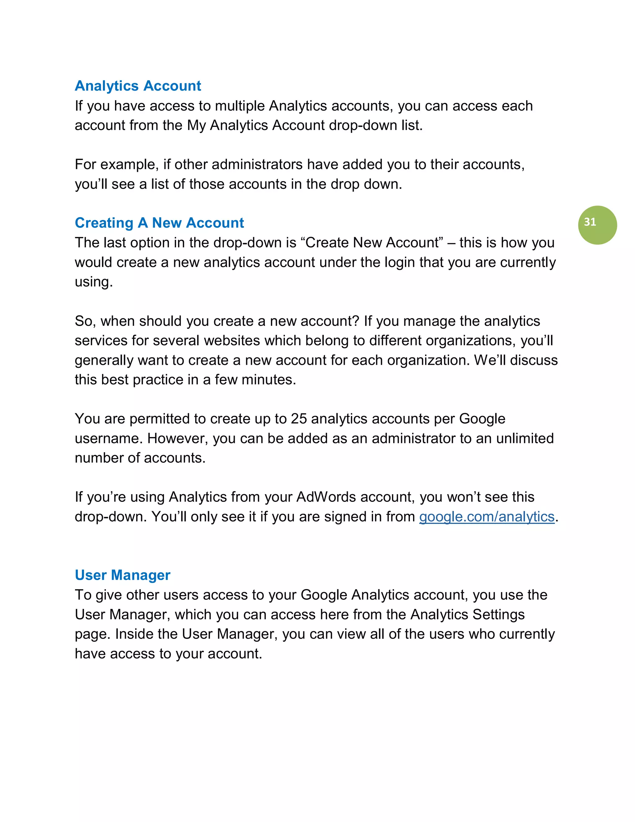 Analytics Account
If you have access to multiple Analytics accounts, you can access each
account from the My Analytics Account drop-down list.

For example, if other administrators have added you to their accounts,
you’ll see a list of those accounts in the drop down.

Creating A New Account                                                          31
The last option in the drop-down is “Create New Account” – this is how you
would create a new analytics account under the login that you are currently
using.

So, when should you create a new account? If you manage the analytics
services for several websites which belong to different organizations, you’ll
generally want to create a new account for each organization. We’ll discuss
this best practice in a few minutes.

You are permitted to create up to 25 analytics accounts per Google
username. However, you can be added as an administrator to an unlimited
number of accounts.

If you’re using Analytics from your AdWords account, you won’t see this
drop-down. You’ll only see it if you are signed in from google.com/analytics.



User Manager
To give other users access to your Google Analytics account, you use the
User Manager, which you can access here from the Analytics Settings
page. Inside the User Manager, you can view all of the users who currently
have access to your account.
 