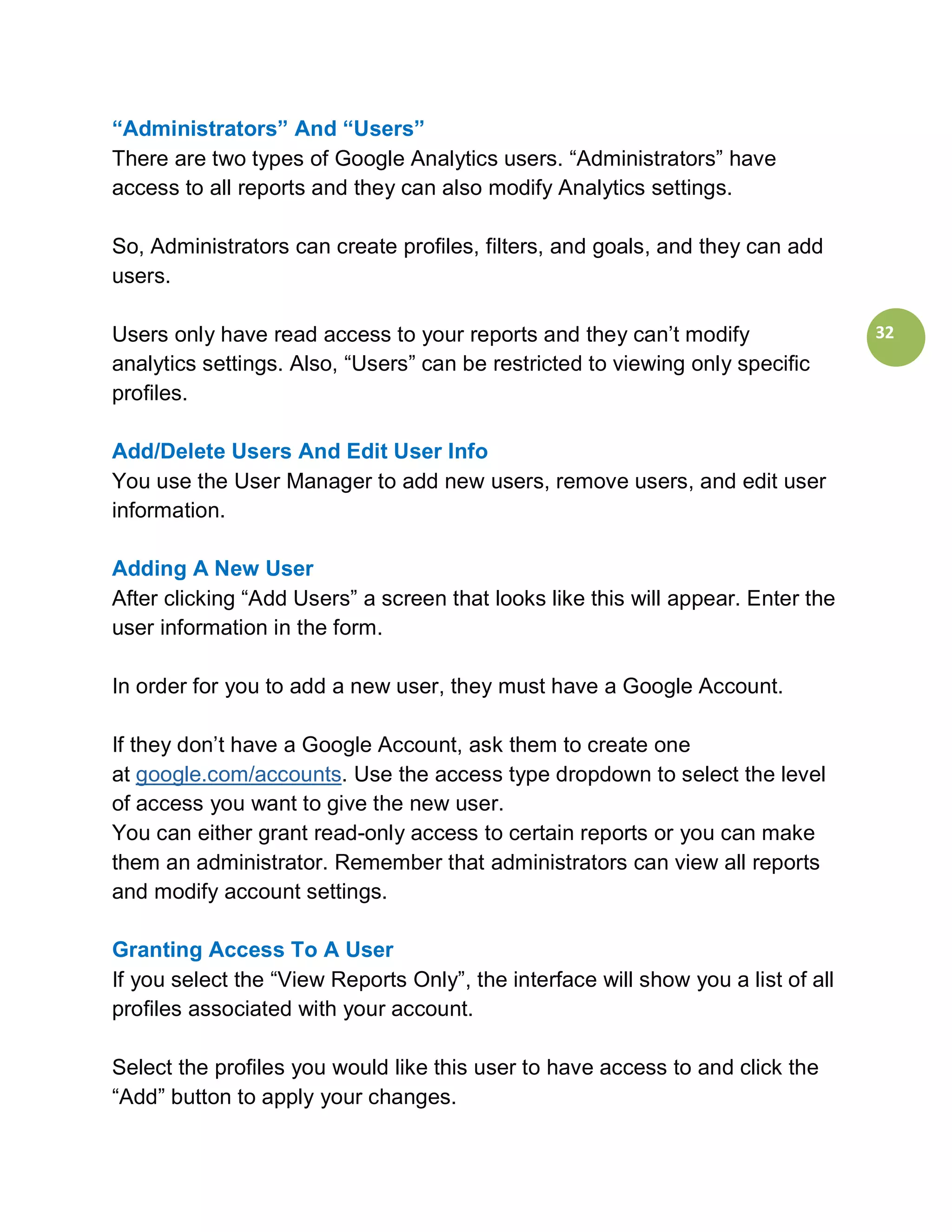 “Administrators” And “Users”
There are two types of Google Analytics users. “Administrators” have
access to all reports and they can also modify Analytics settings.

So, Administrators can create profiles, filters, and goals, and they can add
users.

Users only have read access to your reports and they can’t modify                  32
analytics settings. Also, “Users” can be restricted to viewing only specific
profiles.

Add/Delete Users And Edit User Info
You use the User Manager to add new users, remove users, and edit user
information.

Adding A New User
After clicking “Add Users” a screen that looks like this will appear. Enter the
user information in the form.

In order for you to add a new user, they must have a Google Account.

If they don’t have a Google Account, ask them to create one
at google.com/accounts. Use the access type dropdown to select the level
of access you want to give the new user.
You can either grant read-only access to certain reports or you can make
them an administrator. Remember that administrators can view all reports
and modify account settings.

Granting Access To A User
If you select the “View Reports Only”, the interface will show you a list of all
profiles associated with your account.

Select the profiles you would like this user to have access to and click the
“Add” button to apply your changes.
 