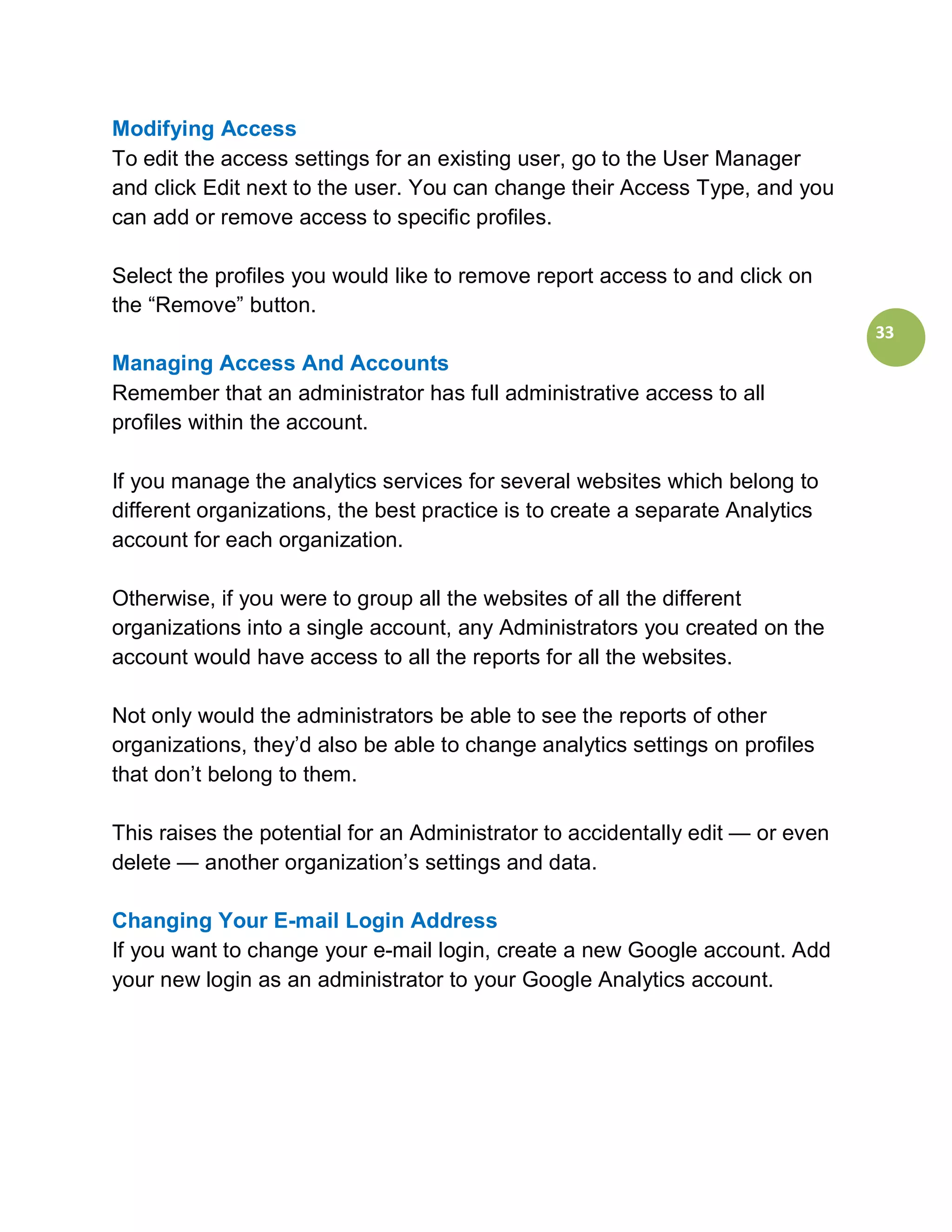 Modifying Access
To edit the access settings for an existing user, go to the User Manager
and click Edit next to the user. You can change their Access Type, and you
can add or remove access to specific profiles.

Select the profiles you would like to remove report access to and click on
the “Remove” button.
                                                                                33
Managing Access And Accounts
Remember that an administrator has full administrative access to all
profiles within the account.

If you manage the analytics services for several websites which belong to
different organizations, the best practice is to create a separate Analytics
account for each organization.

Otherwise, if you were to group all the websites of all the different
organizations into a single account, any Administrators you created on the
account would have access to all the reports for all the websites.

Not only would the administrators be able to see the reports of other
organizations, they’d also be able to change analytics settings on profiles
that don’t belong to them.

This raises the potential for an Administrator to accidentally edit — or even
delete — another organization’s settings and data.

Changing Your E-mail Login Address
If you want to change your e-mail login, create a new Google account. Add
your new login as an administrator to your Google Analytics account.
 