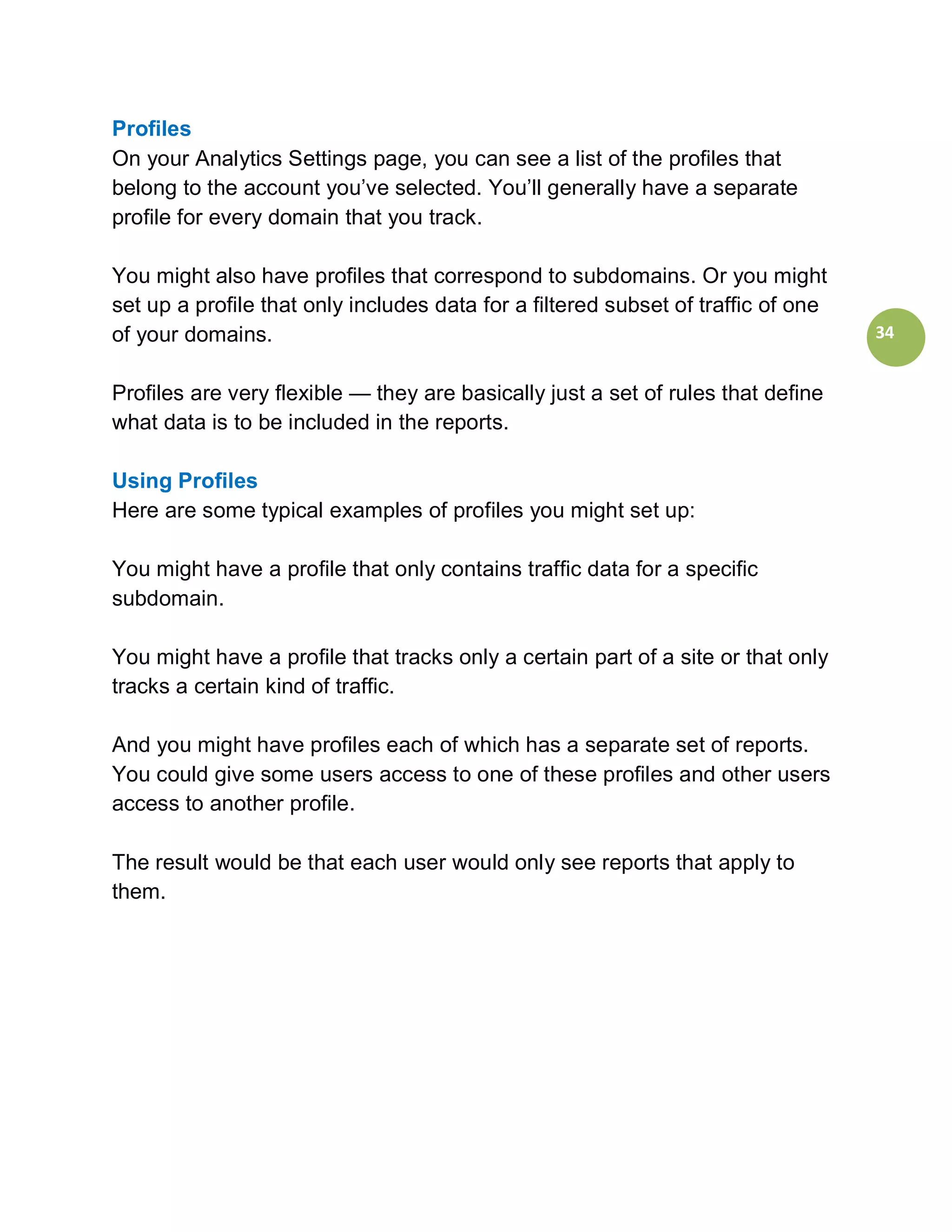 Profiles
On your Analytics Settings page, you can see a list of the profiles that
belong to the account you’ve selected. You’ll generally have a separate
profile for every domain that you track.

You might also have profiles that correspond to subdomains. Or you might
set up a profile that only includes data for a filtered subset of traffic of one
of your domains.                                                                   34


Profiles are very flexible — they are basically just a set of rules that define
what data is to be included in the reports.

Using Profiles
Here are some typical examples of profiles you might set up:

You might have a profile that only contains traffic data for a specific
subdomain.

You might have a profile that tracks only a certain part of a site or that only
tracks a certain kind of traffic.

And you might have profiles each of which has a separate set of reports.
You could give some users access to one of these profiles and other users
access to another profile.

The result would be that each user would only see reports that apply to
them.
 
