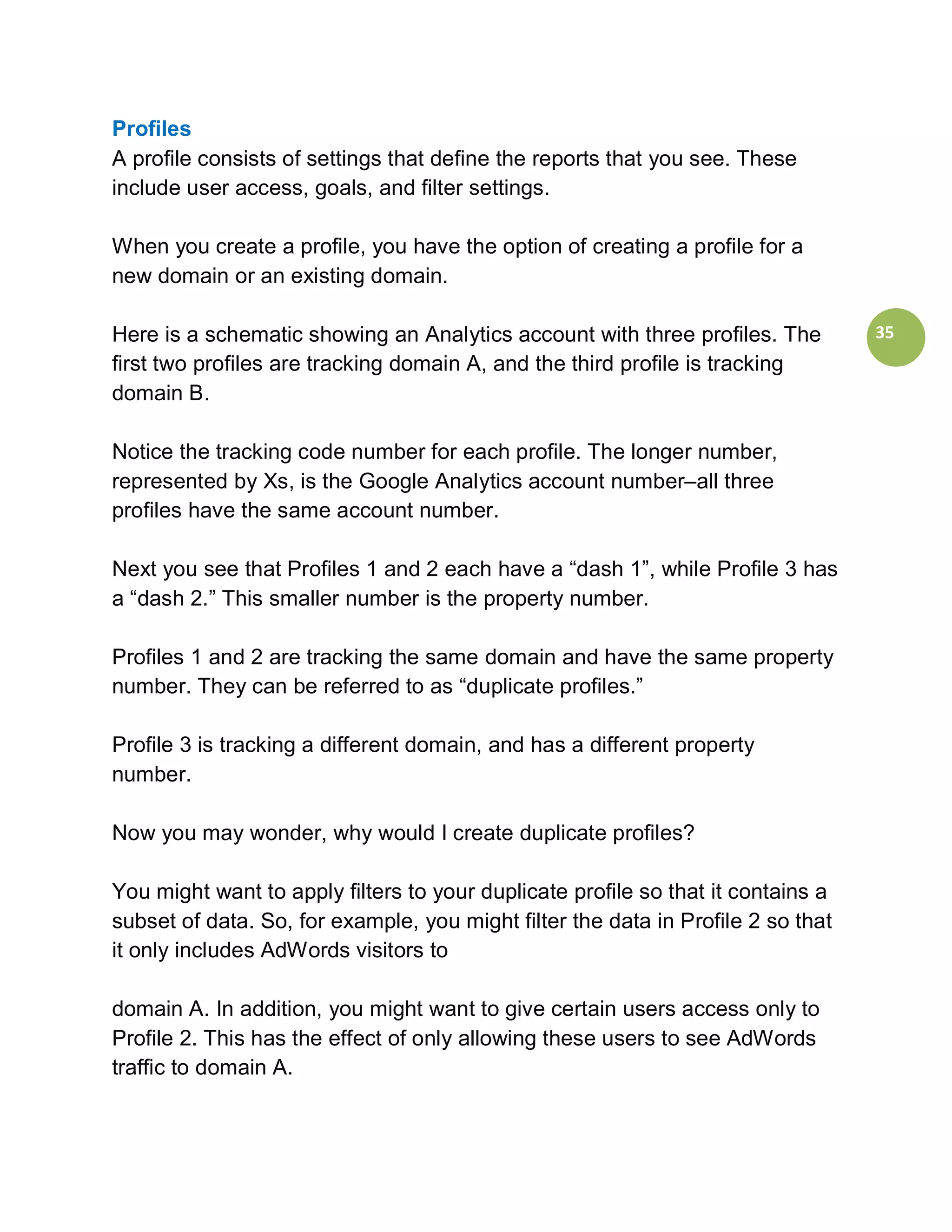 Profiles
A profile consists of settings that define the reports that you see. These
include user access, goals, and filter settings.

When you create a profile, you have the option of creating a profile for a
new domain or an existing domain.

Here is a schematic showing an Analytics account with three profiles. The         35
first two profiles are tracking domain A, and the third profile is tracking
domain B.

Notice the tracking code number for each profile. The longer number,
represented by Xs, is the Google Analytics account number–all three
profiles have the same account number.

Next you see that Profiles 1 and 2 each have a “dash 1”, while Profile 3 has
a “dash 2.” This smaller number is the property number.

Profiles 1 and 2 are tracking the same domain and have the same property
number. They can be referred to as “duplicate profiles.”

Profile 3 is tracking a different domain, and has a different property
number.

Now you may wonder, why would I create duplicate profiles?

You might want to apply filters to your duplicate profile so that it contains a
subset of data. So, for example, you might filter the data in Profile 2 so that
it only includes AdWords visitors to

domain A. In addition, you might want to give certain users access only to
Profile 2. This has the effect of only allowing these users to see AdWords
traffic to domain A.
 