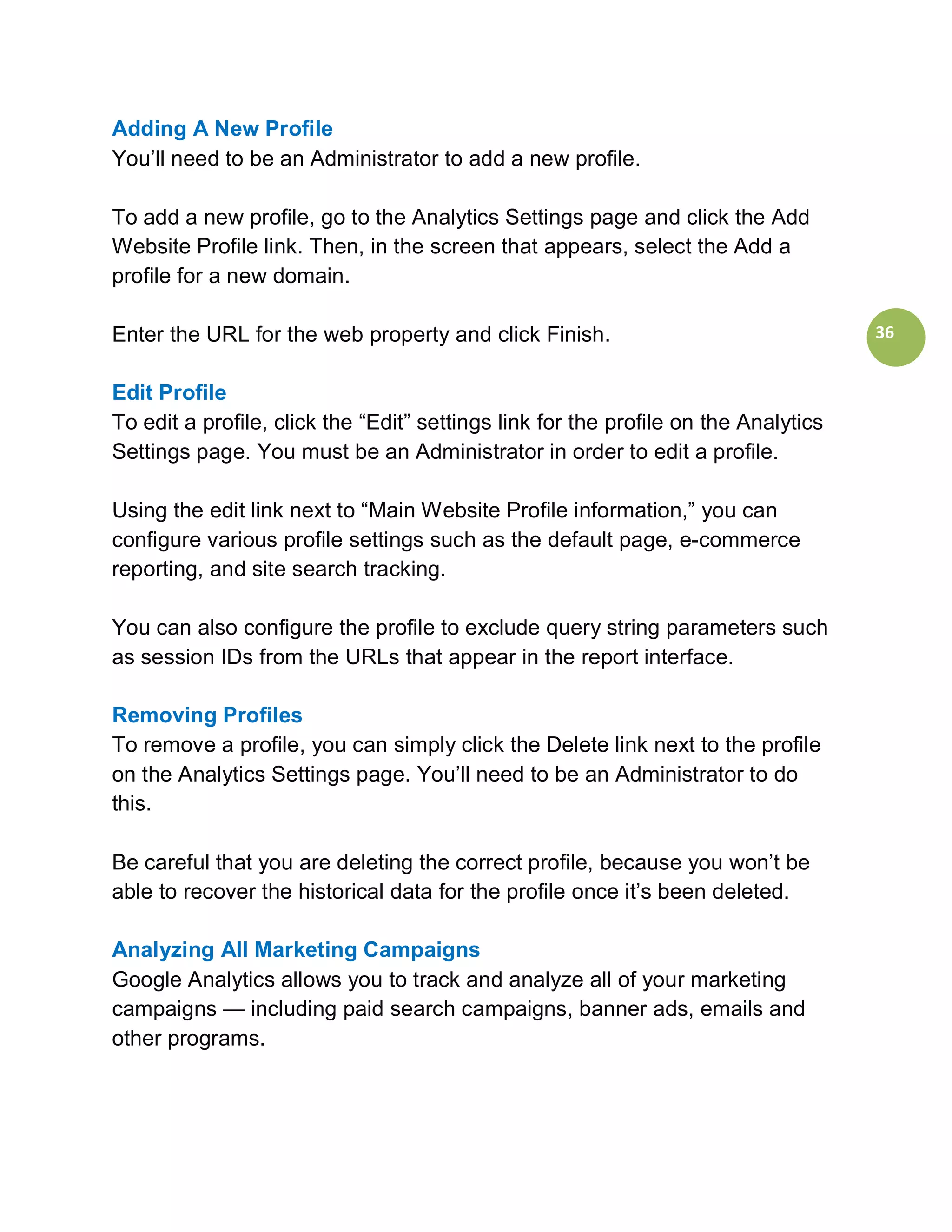 Adding A New Profile
You’ll need to be an Administrator to add a new profile.

To add a new profile, go to the Analytics Settings page and click the Add
Website Profile link. Then, in the screen that appears, select the Add a
profile for a new domain.

Enter the URL for the web property and click Finish.                                 36


Edit Profile
To edit a profile, click the “Edit” settings link for the profile on the Analytics
Settings page. You must be an Administrator in order to edit a profile.

Using the edit link next to “Main Website Profile information,” you can
configure various profile settings such as the default page, e-commerce
reporting, and site search tracking.

You can also configure the profile to exclude query string parameters such
as session IDs from the URLs that appear in the report interface.

Removing Profiles
To remove a profile, you can simply click the Delete link next to the profile
on the Analytics Settings page. You’ll need to be an Administrator to do
this.

Be careful that you are deleting the correct profile, because you won’t be
able to recover the historical data for the profile once it’s been deleted.

Analyzing All Marketing Campaigns
Google Analytics allows you to track and analyze all of your marketing
campaigns — including paid search campaigns, banner ads, emails and
other programs.
 