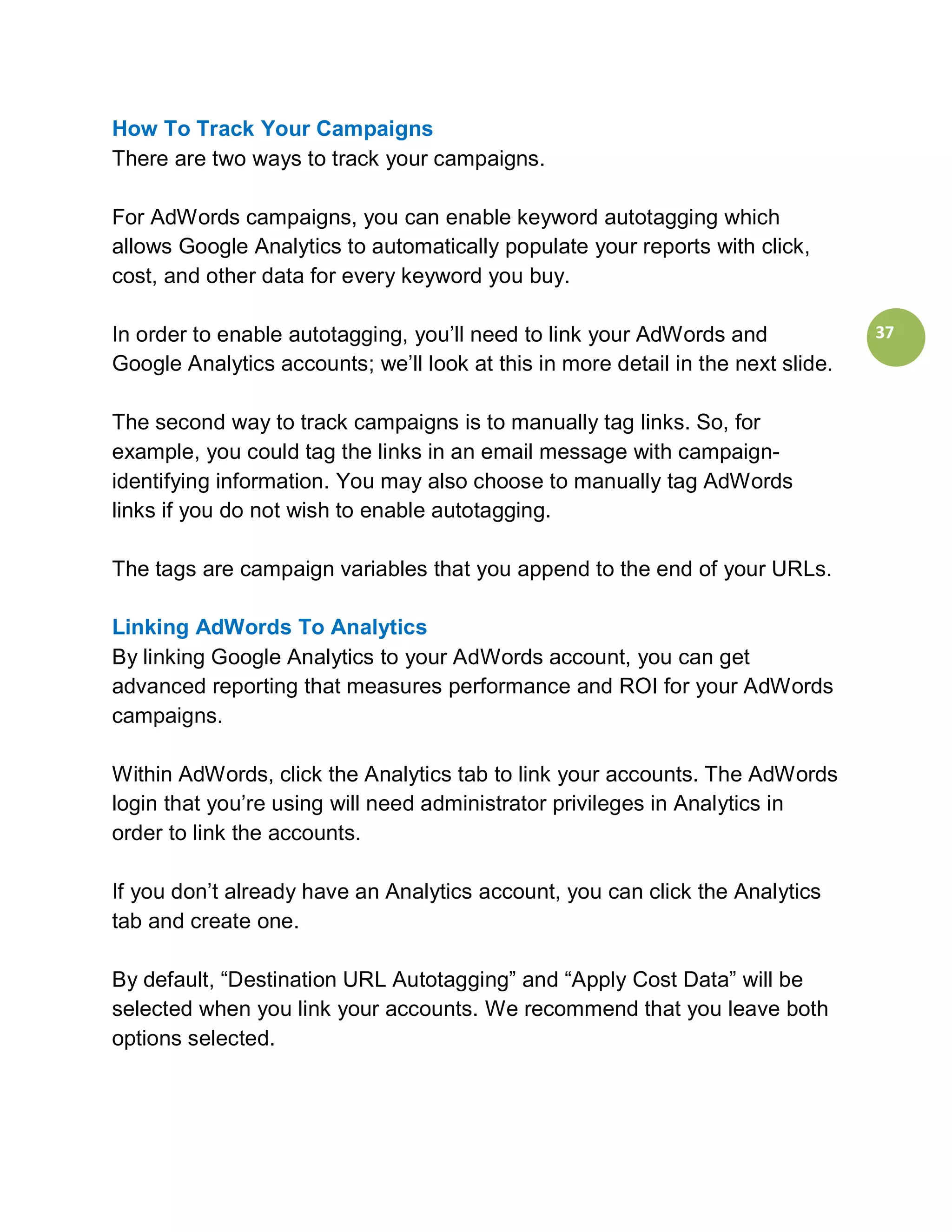 How To Track Your Campaigns
There are two ways to track your campaigns.

For AdWords campaigns, you can enable keyword autotagging which
allows Google Analytics to automatically populate your reports with click,
cost, and other data for every keyword you buy.

In order to enable autotagging, you’ll need to link your AdWords and              37
Google Analytics accounts; we’ll look at this in more detail in the next slide.

The second way to track campaigns is to manually tag links. So, for
example, you could tag the links in an email message with campaign-
identifying information. You may also choose to manually tag AdWords
links if you do not wish to enable autotagging.

The tags are campaign variables that you append to the end of your URLs.

Linking AdWords To Analytics
By linking Google Analytics to your AdWords account, you can get
advanced reporting that measures performance and ROI for your AdWords
campaigns.

Within AdWords, click the Analytics tab to link your accounts. The AdWords
login that you’re using will need administrator privileges in Analytics in
order to link the accounts.

If you don’t already have an Analytics account, you can click the Analytics
tab and create one.

By default, “Destination URL Autotagging” and “Apply Cost Data” will be
selected when you link your accounts. We recommend that you leave both
options selected.
 