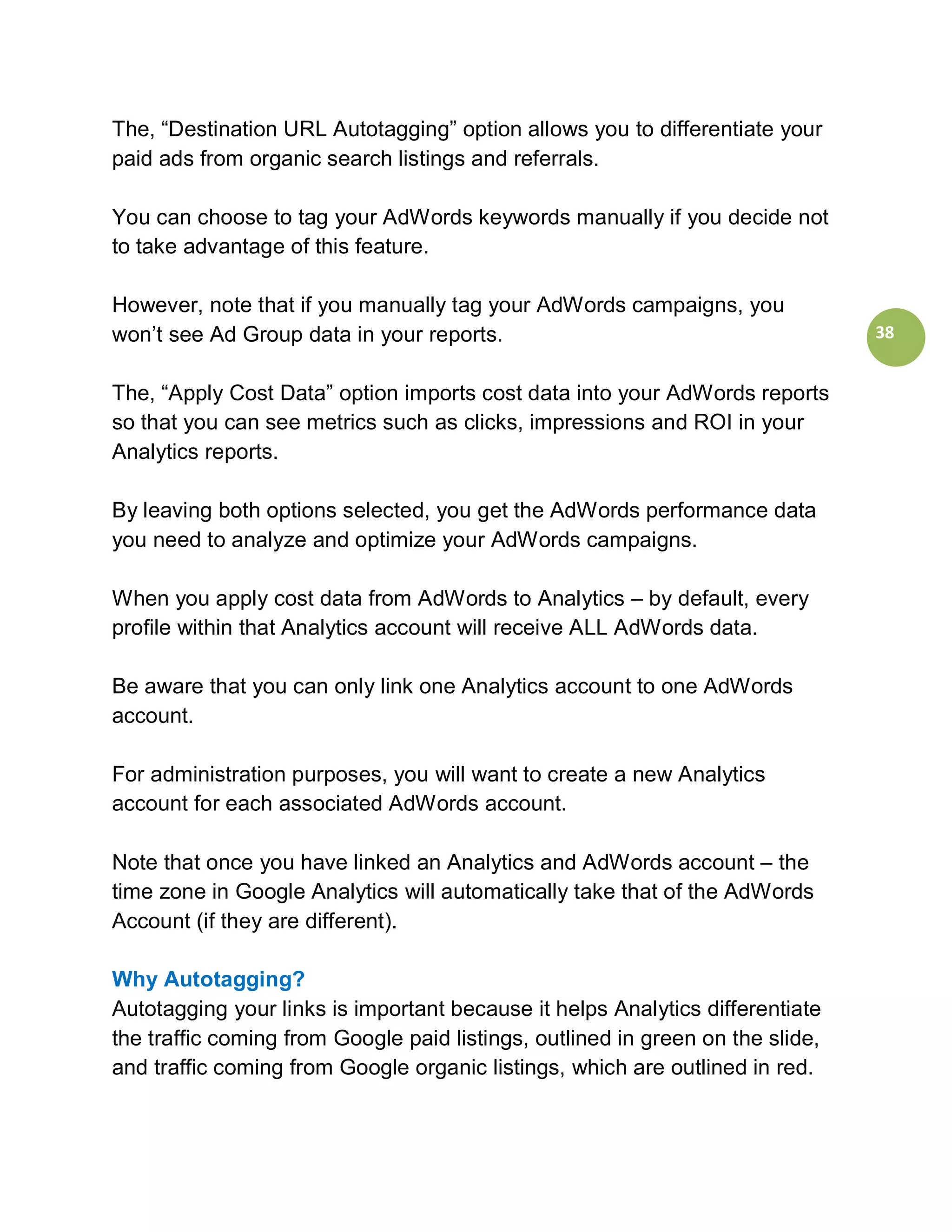 The, “Destination URL Autotagging” option allows you to differentiate your
paid ads from organic search listings and referrals.

You can choose to tag your AdWords keywords manually if you decide not
to take advantage of this feature.

However, note that if you manually tag your AdWords campaigns, you
won’t see Ad Group data in your reports.                                        38


The, “Apply Cost Data” option imports cost data into your AdWords reports
so that you can see metrics such as clicks, impressions and ROI in your
Analytics reports.

By leaving both options selected, you get the AdWords performance data
you need to analyze and optimize your AdWords campaigns.

When you apply cost data from AdWords to Analytics – by default, every
profile within that Analytics account will receive ALL AdWords data.

Be aware that you can only link one Analytics account to one AdWords
account.

For administration purposes, you will want to create a new Analytics
account for each associated AdWords account.

Note that once you have linked an Analytics and AdWords account – the
time zone in Google Analytics will automatically take that of the AdWords
Account (if they are different).

Why Autotagging?
Autotagging your links is important because it helps Analytics differentiate
the traffic coming from Google paid listings, outlined in green on the slide,
and traffic coming from Google organic listings, which are outlined in red.
 
