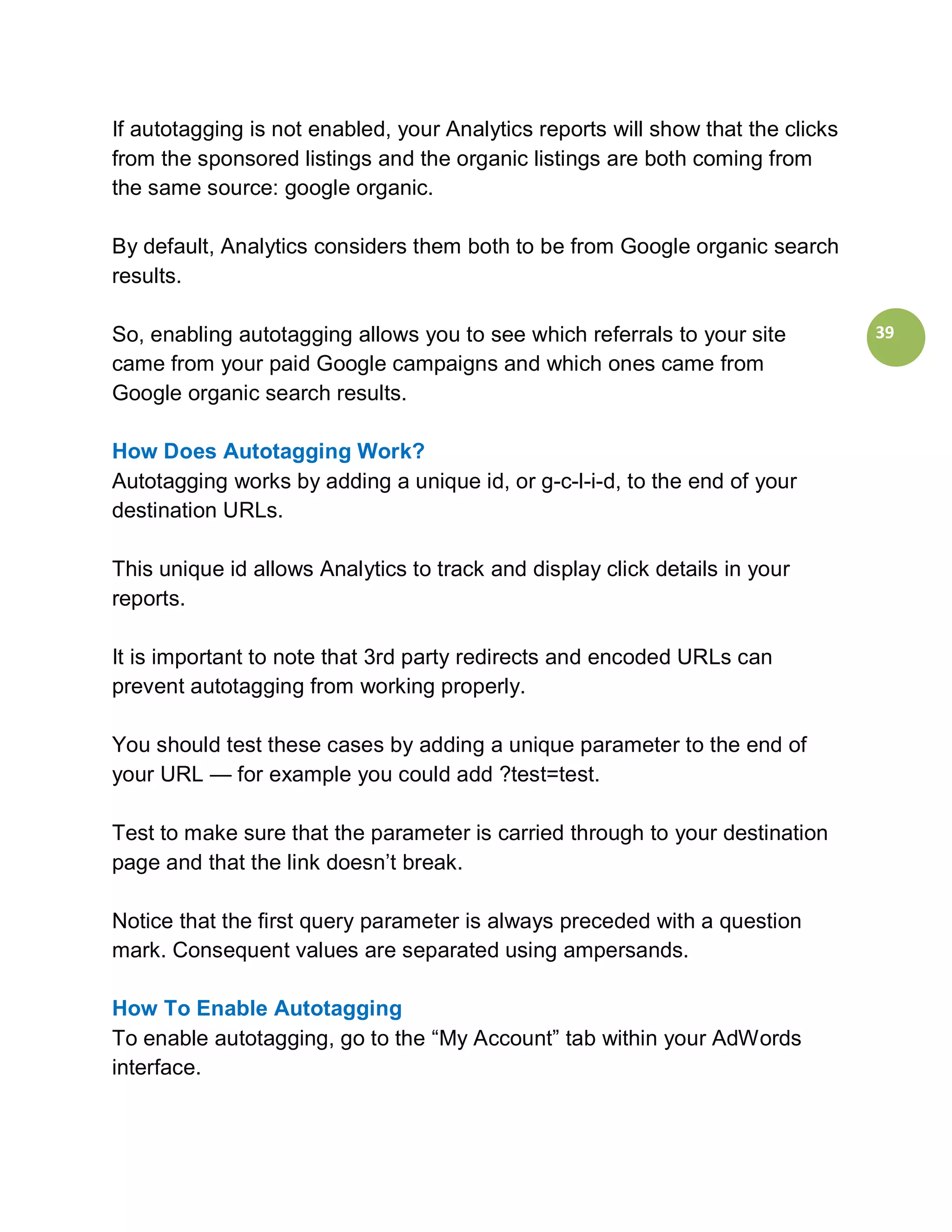 If autotagging is not enabled, your Analytics reports will show that the clicks
from the sponsored listings and the organic listings are both coming from
the same source: google organic.

By default, Analytics considers them both to be from Google organic search
results.

So, enabling autotagging allows you to see which referrals to your site           39
came from your paid Google campaigns and which ones came from
Google organic search results.

How Does Autotagging Work?
Autotagging works by adding a unique id, or g-c-l-i-d, to the end of your
destination URLs.

This unique id allows Analytics to track and display click details in your
reports.

It is important to note that 3rd party redirects and encoded URLs can
prevent autotagging from working properly.

You should test these cases by adding a unique parameter to the end of
your URL — for example you could add ?test=test.

Test to make sure that the parameter is carried through to your destination
page and that the link doesn’t break.

Notice that the first query parameter is always preceded with a question
mark. Consequent values are separated using ampersands.

How To Enable Autotagging
To enable autotagging, go to the “My Account” tab within your AdWords
interface.
 