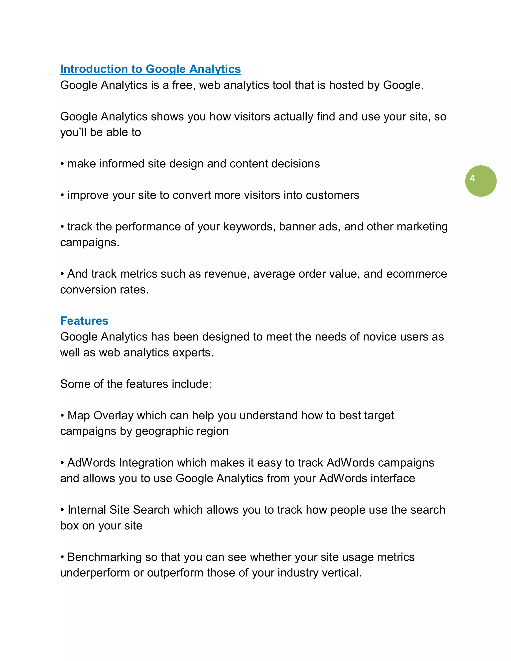 Introduction to Google Analytics
Google Analytics is a free, web analytics tool that is hosted by Google.

Google Analytics shows you how visitors actually find and use your site, so
you’ll be able to

• make informed site design and content decisions
                                                                              4
• improve your site to convert more visitors into customers

• track the performance of your keywords, banner ads, and other marketing
campaigns.

• And track metrics such as revenue, average order value, and ecommerce
conversion rates.

Features
Google Analytics has been designed to meet the needs of novice users as
well as web analytics experts.

Some of the features include:

• Map Overlay which can help you understand how to best target
campaigns by geographic region

• AdWords Integration which makes it easy to track AdWords campaigns
and allows you to use Google Analytics from your AdWords interface

• Internal Site Search which allows you to track how people use the search
box on your site

• Benchmarking so that you can see whether your site usage metrics
underperform or outperform those of your industry vertical.
 