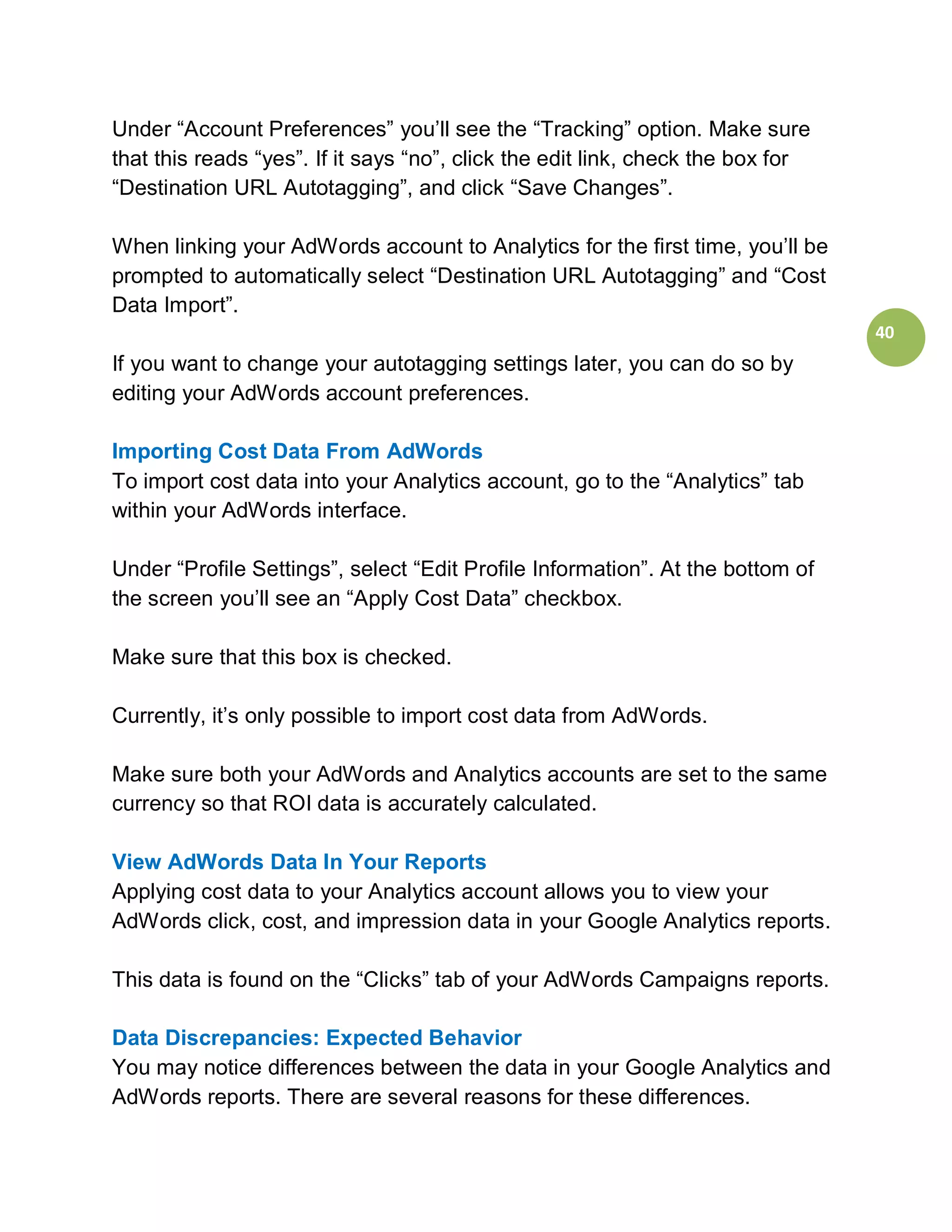 Under “Account Preferences” you’ll see the “Tracking” option. Make sure
that this reads “yes”. If it says “no”, click the edit link, check the box for
“Destination URL Autotagging”, and click “Save Changes”.

When linking your AdWords account to Analytics for the first time, you’ll be
prompted to automatically select “Destination URL Autotagging” and “Cost
Data Import”.
                                                                                 40
If you want to change your autotagging settings later, you can do so by
editing your AdWords account preferences.

Importing Cost Data From AdWords
To import cost data into your Analytics account, go to the “Analytics” tab
within your AdWords interface.

Under “Profile Settings”, select “Edit Profile Information”. At the bottom of
the screen you’ll see an “Apply Cost Data” checkbox.

Make sure that this box is checked.

Currently, it’s only possible to import cost data from AdWords.

Make sure both your AdWords and Analytics accounts are set to the same
currency so that ROI data is accurately calculated.

View AdWords Data In Your Reports
Applying cost data to your Analytics account allows you to view your
AdWords click, cost, and impression data in your Google Analytics reports.

This data is found on the “Clicks” tab of your AdWords Campaigns reports.

Data Discrepancies: Expected Behavior
You may notice differences between the data in your Google Analytics and
AdWords reports. There are several reasons for these differences.
 