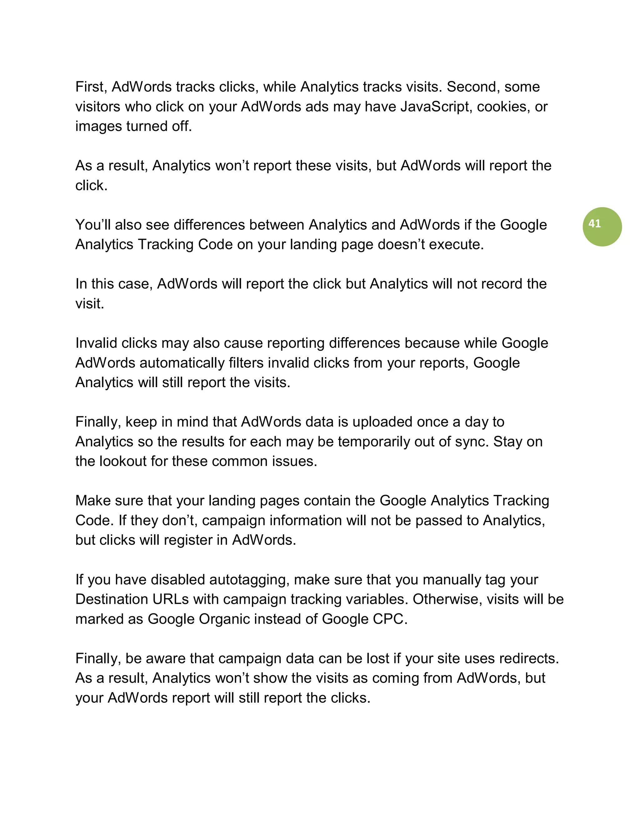 First, AdWords tracks clicks, while Analytics tracks visits. Second, some
visitors who click on your AdWords ads may have JavaScript, cookies, or
images turned off.

As a result, Analytics won’t report these visits, but AdWords will report the
click.

You’ll also see differences between Analytics and AdWords if the Google         41
Analytics Tracking Code on your landing page doesn’t execute.

In this case, AdWords will report the click but Analytics will not record the
visit.

Invalid clicks may also cause reporting differences because while Google
AdWords automatically filters invalid clicks from your reports, Google
Analytics will still report the visits.

Finally, keep in mind that AdWords data is uploaded once a day to
Analytics so the results for each may be temporarily out of sync. Stay on
the lookout for these common issues.

Make sure that your landing pages contain the Google Analytics Tracking
Code. If they don’t, campaign information will not be passed to Analytics,
but clicks will register in AdWords.

If you have disabled autotagging, make sure that you manually tag your
Destination URLs with campaign tracking variables. Otherwise, visits will be
marked as Google Organic instead of Google CPC.

Finally, be aware that campaign data can be lost if your site uses redirects.
As a result, Analytics won’t show the visits as coming from AdWords, but
your AdWords report will still report the clicks.
 