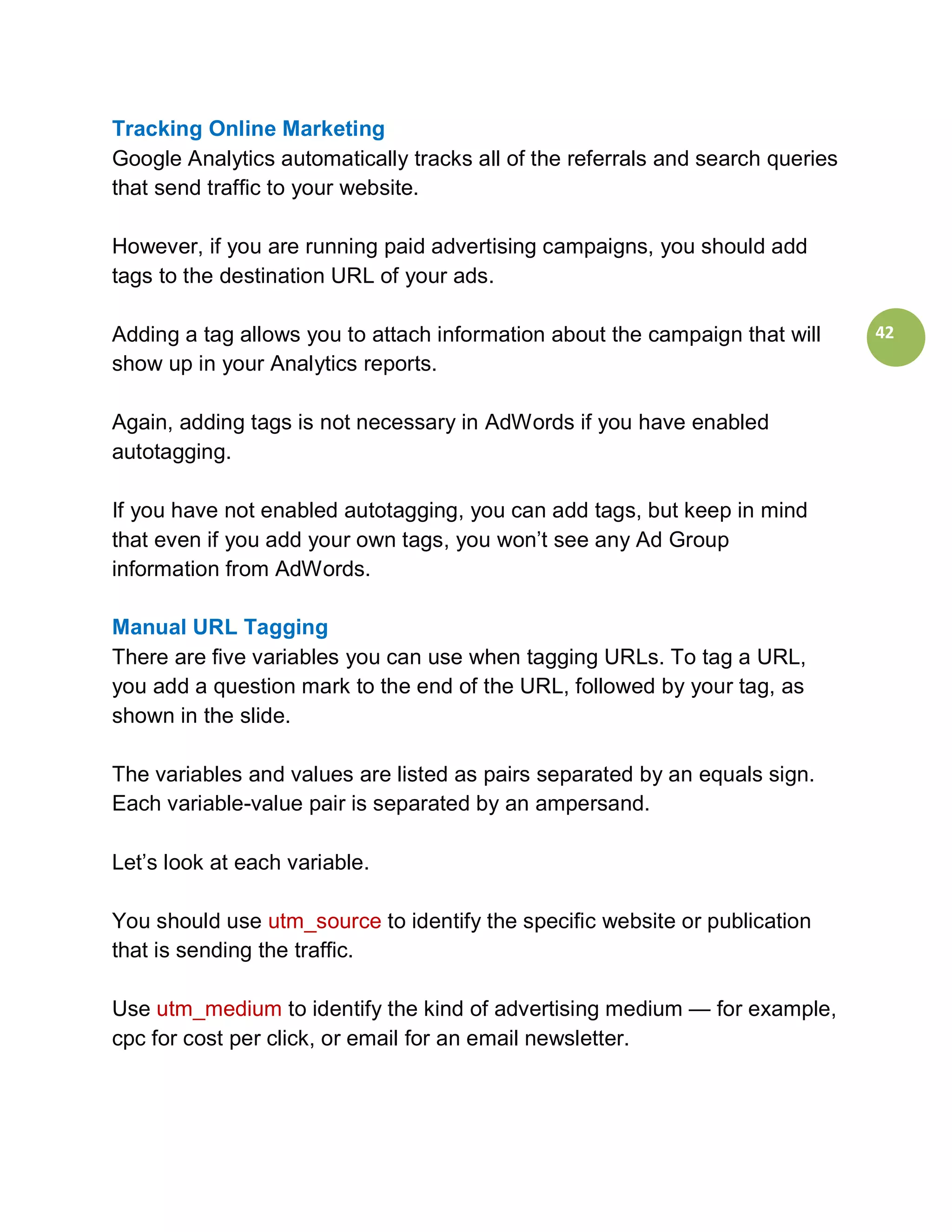 Tracking Online Marketing
Google Analytics automatically tracks all of the referrals and search queries
that send traffic to your website.

However, if you are running paid advertising campaigns, you should add
tags to the destination URL of your ads.

Adding a tag allows you to attach information about the campaign that will      42
show up in your Analytics reports.

Again, adding tags is not necessary in AdWords if you have enabled
autotagging.

If you have not enabled autotagging, you can add tags, but keep in mind
that even if you add your own tags, you won’t see any Ad Group
information from AdWords.

Manual URL Tagging
There are five variables you can use when tagging URLs. To tag a URL,
you add a question mark to the end of the URL, followed by your tag, as
shown in the slide.

The variables and values are listed as pairs separated by an equals sign.
Each variable-value pair is separated by an ampersand.

Let’s look at each variable.

You should use utm_source to identify the specific website or publication
that is sending the traffic.

Use utm_medium to identify the kind of advertising medium — for example,
cpc for cost per click, or email for an email newsletter.
 