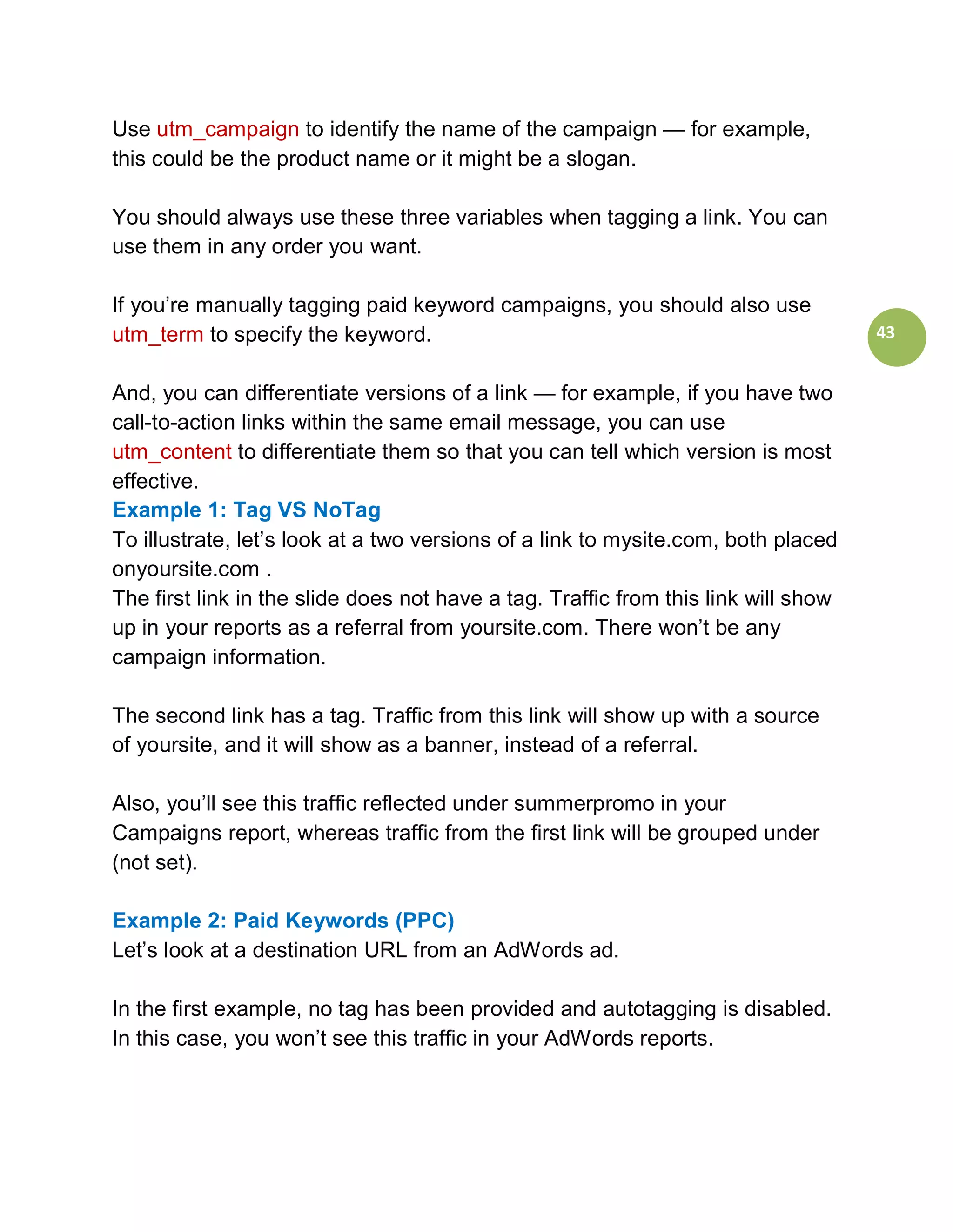 Use utm_campaign to identify the name of the campaign — for example,
this could be the product name or it might be a slogan.

You should always use these three variables when tagging a link. You can
use them in any order you want.

If you’re manually tagging paid keyword campaigns, you should also use
utm_term to specify the keyword.                                                    43


And, you can differentiate versions of a link — for example, if you have two
call-to-action links within the same email message, you can use
utm_content to differentiate them so that you can tell which version is most
effective.
Example 1: Tag VS NoTag
To illustrate, let’s look at a two versions of a link to mysite.com, both placed
onyoursite.com .
The first link in the slide does not have a tag. Traffic from this link will show
up in your reports as a referral from yoursite.com. There won’t be any
campaign information.

The second link has a tag. Traffic from this link will show up with a source
of yoursite, and it will show as a banner, instead of a referral.

Also, you’ll see this traffic reflected under summerpromo in your
Campaigns report, whereas traffic from the first link will be grouped under
(not set).

Example 2: Paid Keywords (PPC)
Let’s look at a destination URL from an AdWords ad.

In the first example, no tag has been provided and autotagging is disabled.
In this case, you won’t see this traffic in your AdWords reports.
 