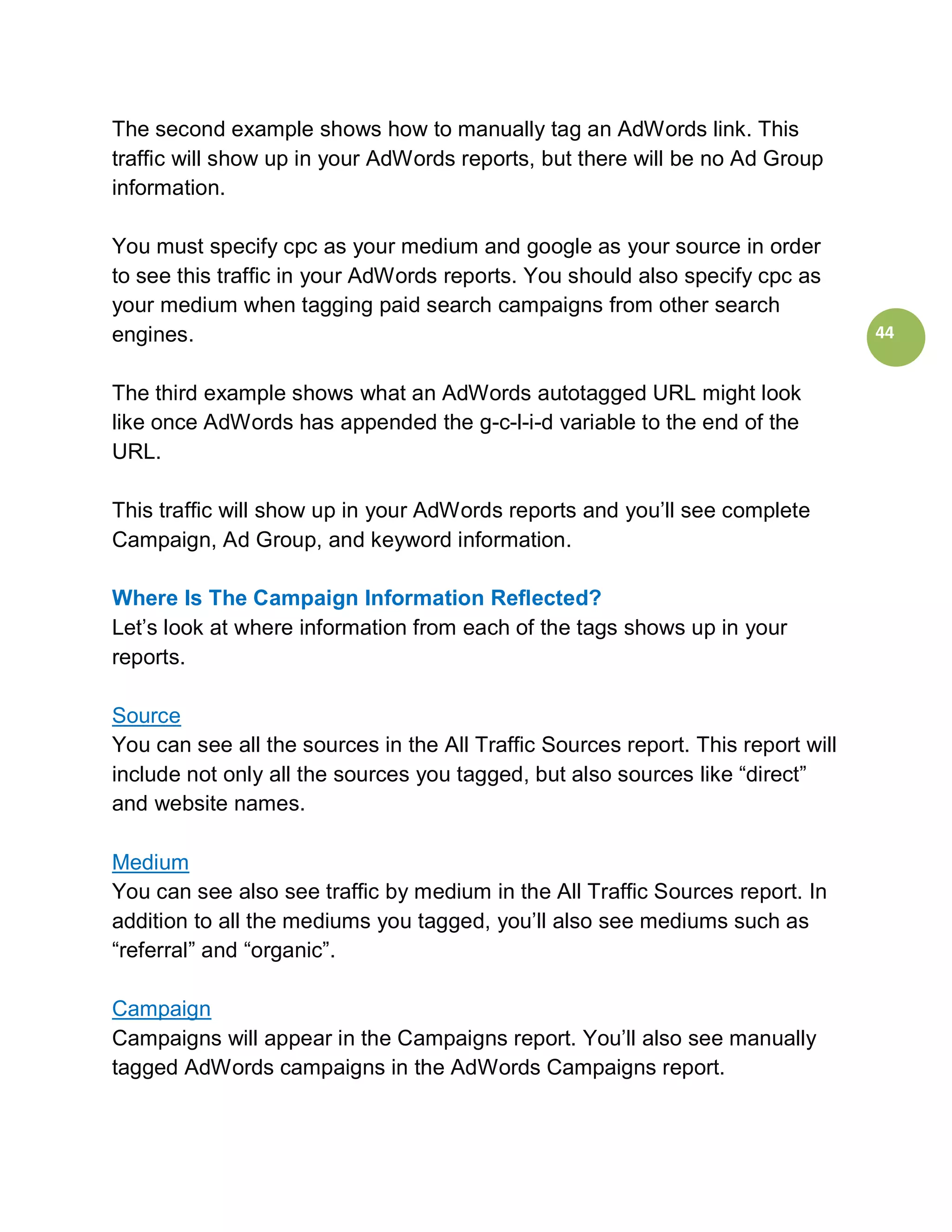 The second example shows how to manually tag an AdWords link. This
traffic will show up in your AdWords reports, but there will be no Ad Group
information.

You must specify cpc as your medium and google as your source in order
to see this traffic in your AdWords reports. You should also specify cpc as
your medium when tagging paid search campaigns from other search
engines.                                                                          44


The third example shows what an AdWords autotagged URL might look
like once AdWords has appended the g-c-l-i-d variable to the end of the
URL.

This traffic will show up in your AdWords reports and you’ll see complete
Campaign, Ad Group, and keyword information.

Where Is The Campaign Information Reflected?
Let’s look at where information from each of the tags shows up in your
reports.

Source
You can see all the sources in the All Traffic Sources report. This report will
include not only all the sources you tagged, but also sources like “direct”
and website names.

Medium
You can see also see traffic by medium in the All Traffic Sources report. In
addition to all the mediums you tagged, you’ll also see mediums such as
“referral” and “organic”.

Campaign
Campaigns will appear in the Campaigns report. You’ll also see manually
tagged AdWords campaigns in the AdWords Campaigns report.
 