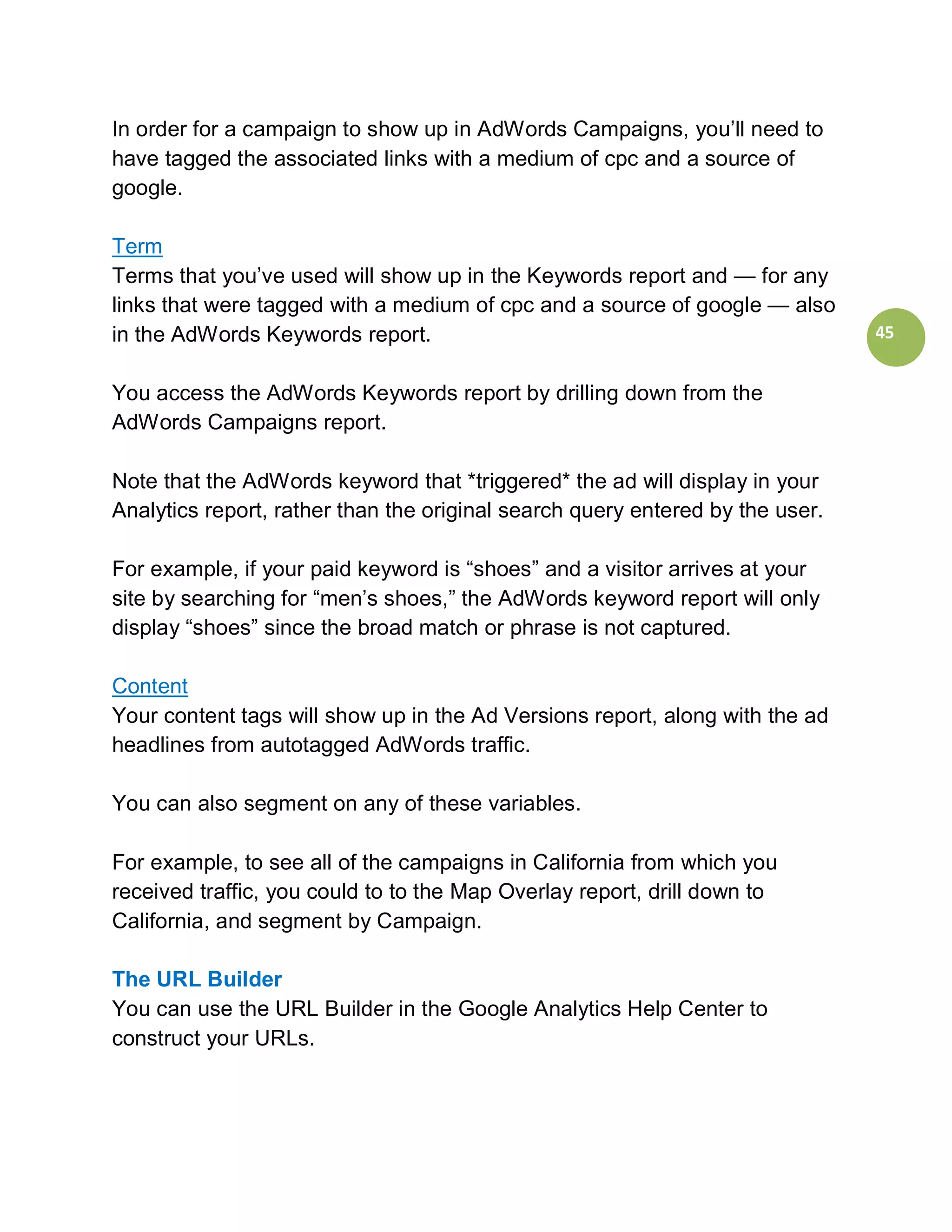 In order for a campaign to show up in AdWords Campaigns, you’ll need to
have tagged the associated links with a medium of cpc and a source of
google.

Term
Terms that you’ve used will show up in the Keywords report and — for any
links that were tagged with a medium of cpc and a source of google — also
in the AdWords Keywords report.                                                45


You access the AdWords Keywords report by drilling down from the
AdWords Campaigns report.

Note that the AdWords keyword that *triggered* the ad will display in your
Analytics report, rather than the original search query entered by the user.

For example, if your paid keyword is “shoes” and a visitor arrives at your
site by searching for “men’s shoes,” the AdWords keyword report will only
display “shoes” since the broad match or phrase is not captured.

Content
Your content tags will show up in the Ad Versions report, along with the ad
headlines from autotagged AdWords traffic.

You can also segment on any of these variables.

For example, to see all of the campaigns in California from which you
received traffic, you could to to the Map Overlay report, drill down to
California, and segment by Campaign.

The URL Builder
You can use the URL Builder in the Google Analytics Help Center to
construct your URLs.
 