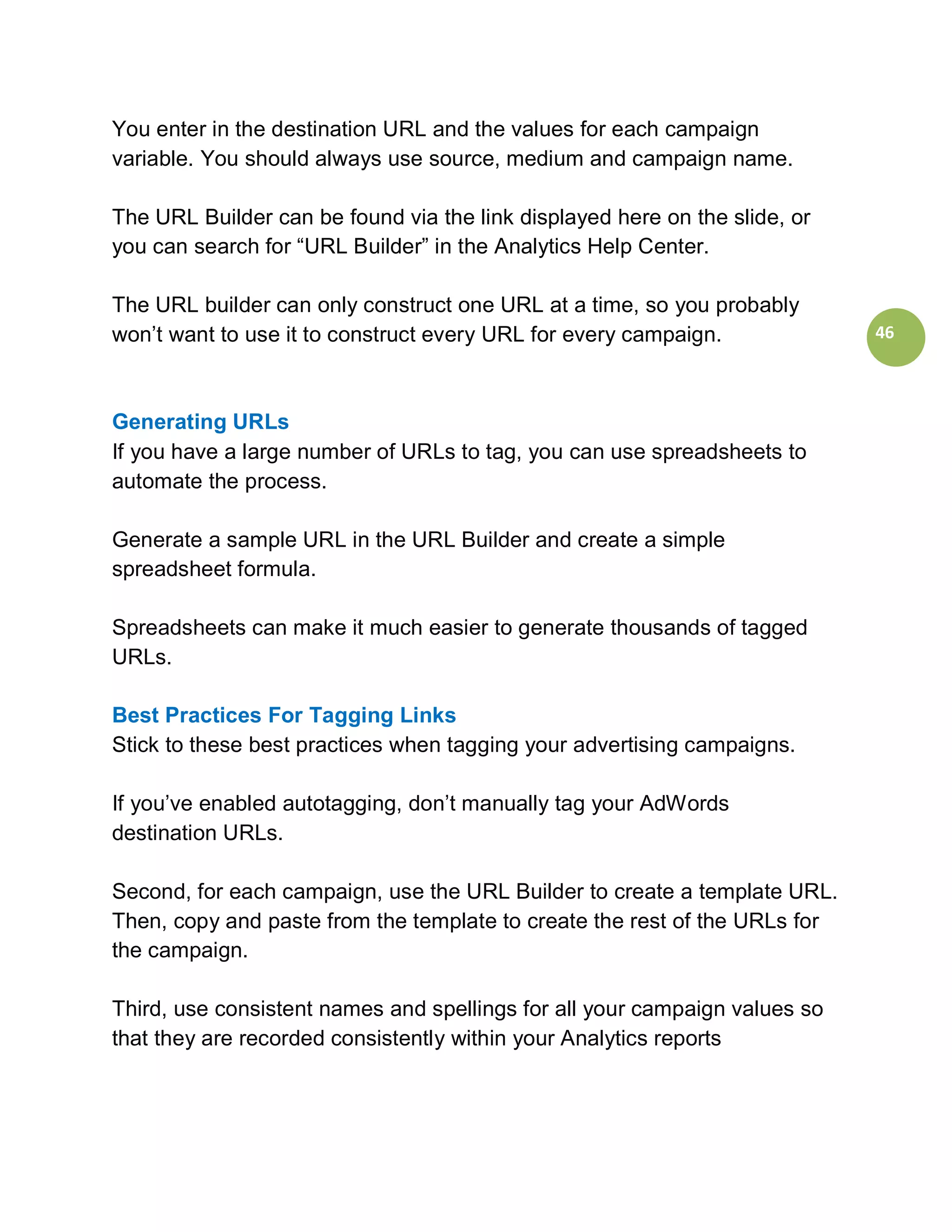You enter in the destination URL and the values for each campaign
variable. You should always use source, medium and campaign name.

The URL Builder can be found via the link displayed here on the slide, or
you can search for “URL Builder” in the Analytics Help Center.

The URL builder can only construct one URL at a time, so you probably
won’t want to use it to construct every URL for every campaign.             46



Generating URLs
If you have a large number of URLs to tag, you can use spreadsheets to
automate the process.

Generate a sample URL in the URL Builder and create a simple
spreadsheet formula.

Spreadsheets can make it much easier to generate thousands of tagged
URLs.

Best Practices For Tagging Links
Stick to these best practices when tagging your advertising campaigns.

If you’ve enabled autotagging, don’t manually tag your AdWords
destination URLs.

Second, for each campaign, use the URL Builder to create a template URL.
Then, copy and paste from the template to create the rest of the URLs for
the campaign.

Third, use consistent names and spellings for all your campaign values so
that they are recorded consistently within your Analytics reports
 