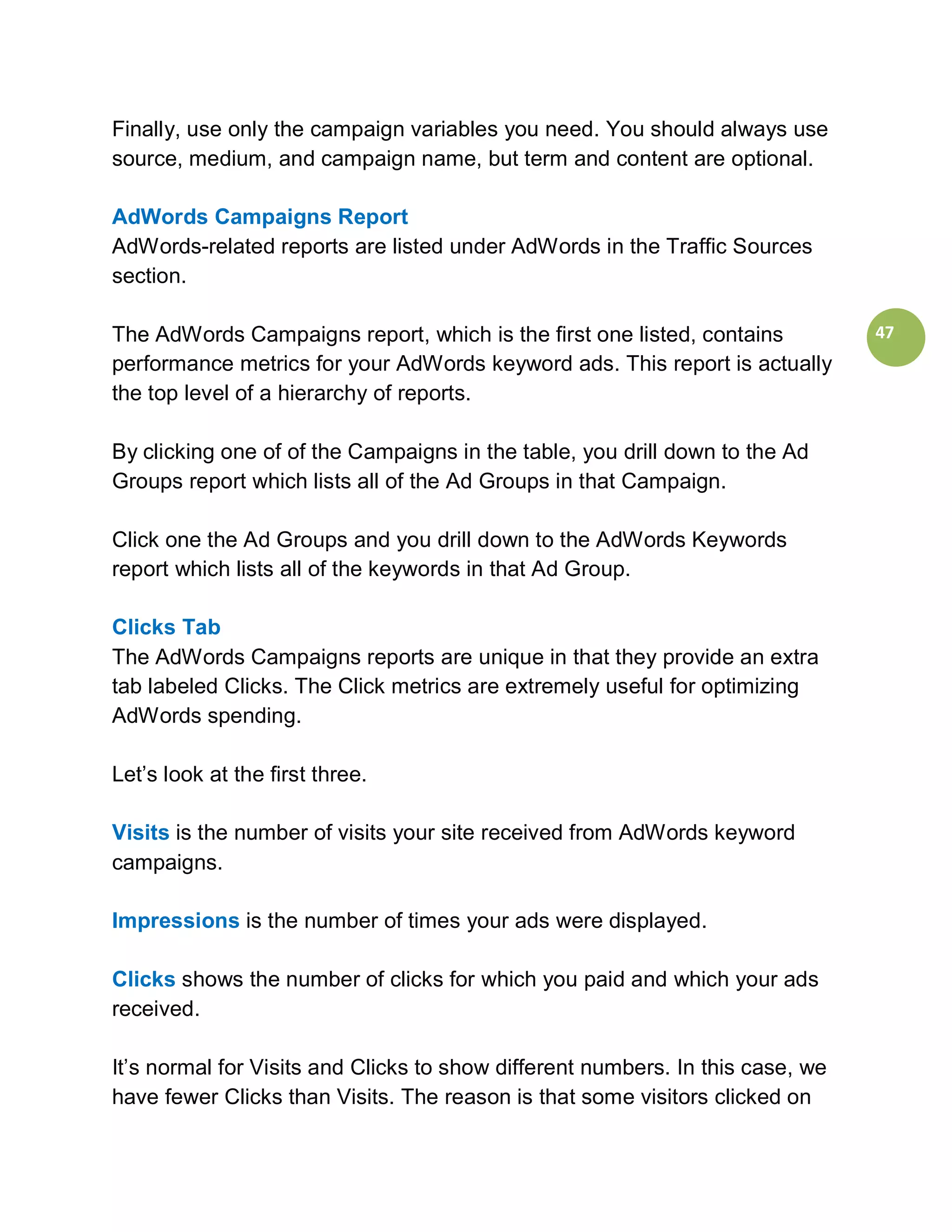 Finally, use only the campaign variables you need. You should always use
source, medium, and campaign name, but term and content are optional.

AdWords Campaigns Report
AdWords-related reports are listed under AdWords in the Traffic Sources
section.

The AdWords Campaigns report, which is the first one listed, contains           47
performance metrics for your AdWords keyword ads. This report is actually
the top level of a hierarchy of reports.

By clicking one of of the Campaigns in the table, you drill down to the Ad
Groups report which lists all of the Ad Groups in that Campaign.

Click one the Ad Groups and you drill down to the AdWords Keywords
report which lists all of the keywords in that Ad Group.

Clicks Tab
The AdWords Campaigns reports are unique in that they provide an extra
tab labeled Clicks. The Click metrics are extremely useful for optimizing
AdWords spending.

Let’s look at the first three.

Visits is the number of visits your site received from AdWords keyword
campaigns.

Impressions is the number of times your ads were displayed.

Clicks shows the number of clicks for which you paid and which your ads
received.

It’s normal for Visits and Clicks to show different numbers. In this case, we
have fewer Clicks than Visits. The reason is that some visitors clicked on
 