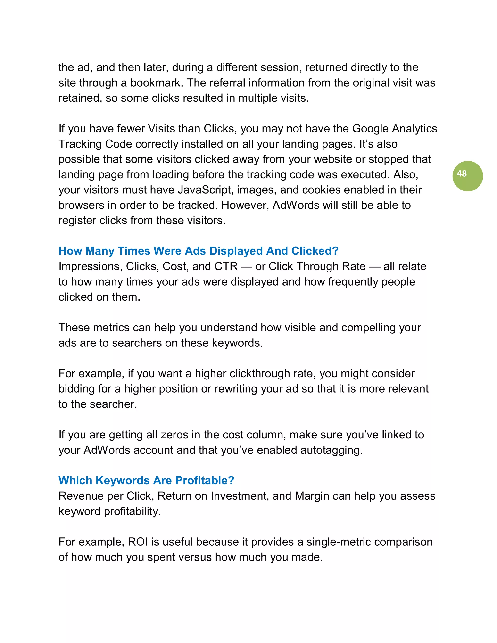 the ad, and then later, during a different session, returned directly to the
site through a bookmark. The referral information from the original visit was
retained, so some clicks resulted in multiple visits.

If you have fewer Visits than Clicks, you may not have the Google Analytics
Tracking Code correctly installed on all your landing pages. It’s also
possible that some visitors clicked away from your website or stopped that
landing page from loading before the tracking code was executed. Also,           48
your visitors must have JavaScript, images, and cookies enabled in their
browsers in order to be tracked. However, AdWords will still be able to
register clicks from these visitors.

How Many Times Were Ads Displayed And Clicked?
Impressions, Clicks, Cost, and CTR — or Click Through Rate — all relate
to how many times your ads were displayed and how frequently people
clicked on them.

These metrics can help you understand how visible and compelling your
ads are to searchers on these keywords.

For example, if you want a higher clickthrough rate, you might consider
bidding for a higher position or rewriting your ad so that it is more relevant
to the searcher.

If you are getting all zeros in the cost column, make sure you’ve linked to
your AdWords account and that you’ve enabled autotagging.

Which Keywords Are Profitable?
Revenue per Click, Return on Investment, and Margin can help you assess
keyword profitability.

For example, ROI is useful because it provides a single-metric comparison
of how much you spent versus how much you made.
 
