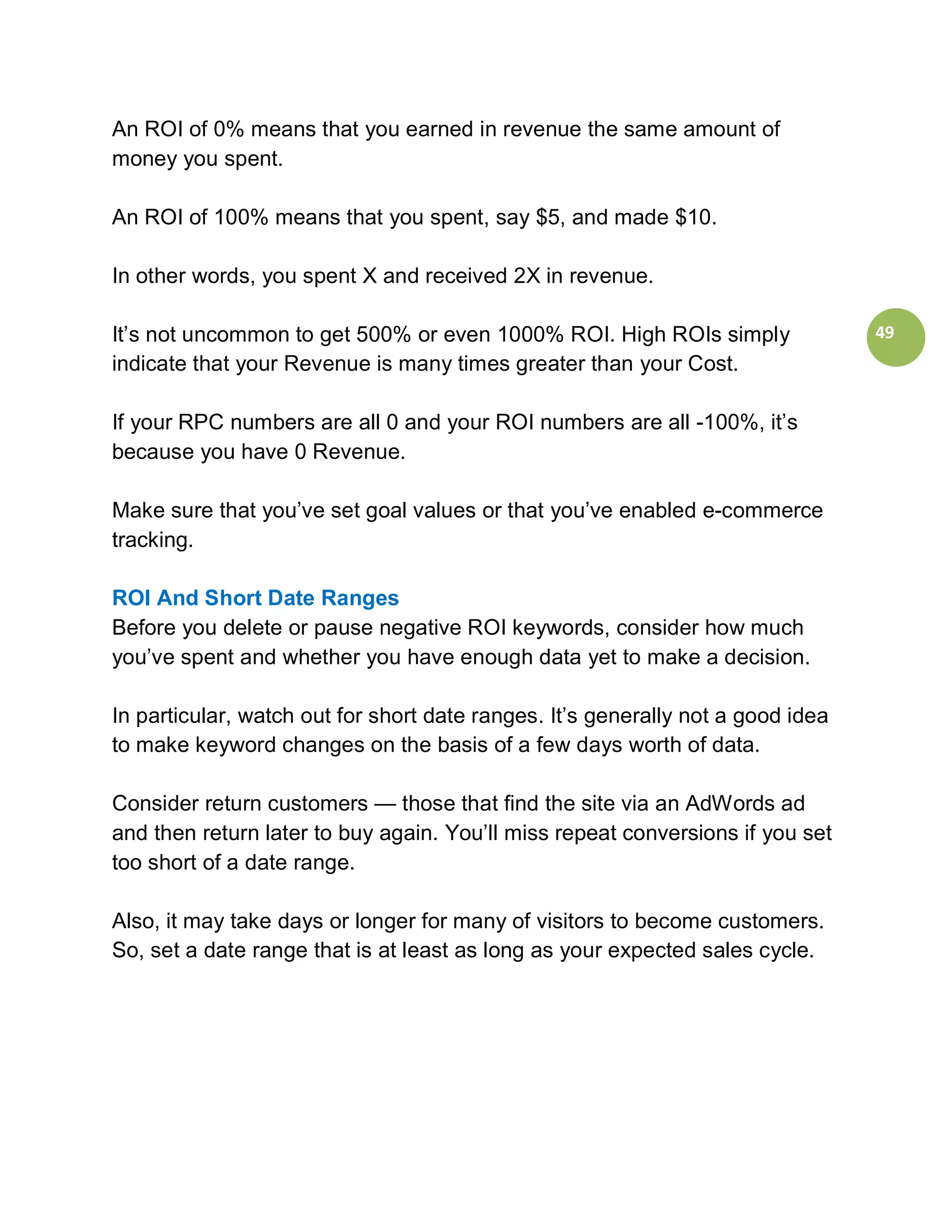 An ROI of 0% means that you earned in revenue the same amount of
money you spent.

An ROI of 100% means that you spent, say $5, and made $10.

In other words, you spent X and received 2X in revenue.

It’s not uncommon to get 500% or even 1000% ROI. High ROIs simply                49
indicate that your Revenue is many times greater than your Cost.

If your RPC numbers are all 0 and your ROI numbers are all -100%, it’s
because you have 0 Revenue.

Make sure that you’ve set goal values or that you’ve enabled e-commerce
tracking.

ROI And Short Date Ranges
Before you delete or pause negative ROI keywords, consider how much
you’ve spent and whether you have enough data yet to make a decision.

In particular, watch out for short date ranges. It’s generally not a good idea
to make keyword changes on the basis of a few days worth of data.

Consider return customers — those that find the site via an AdWords ad
and then return later to buy again. You’ll miss repeat conversions if you set
too short of a date range.

Also, it may take days or longer for many of visitors to become customers.
So, set a date range that is at least as long as your expected sales cycle.
 