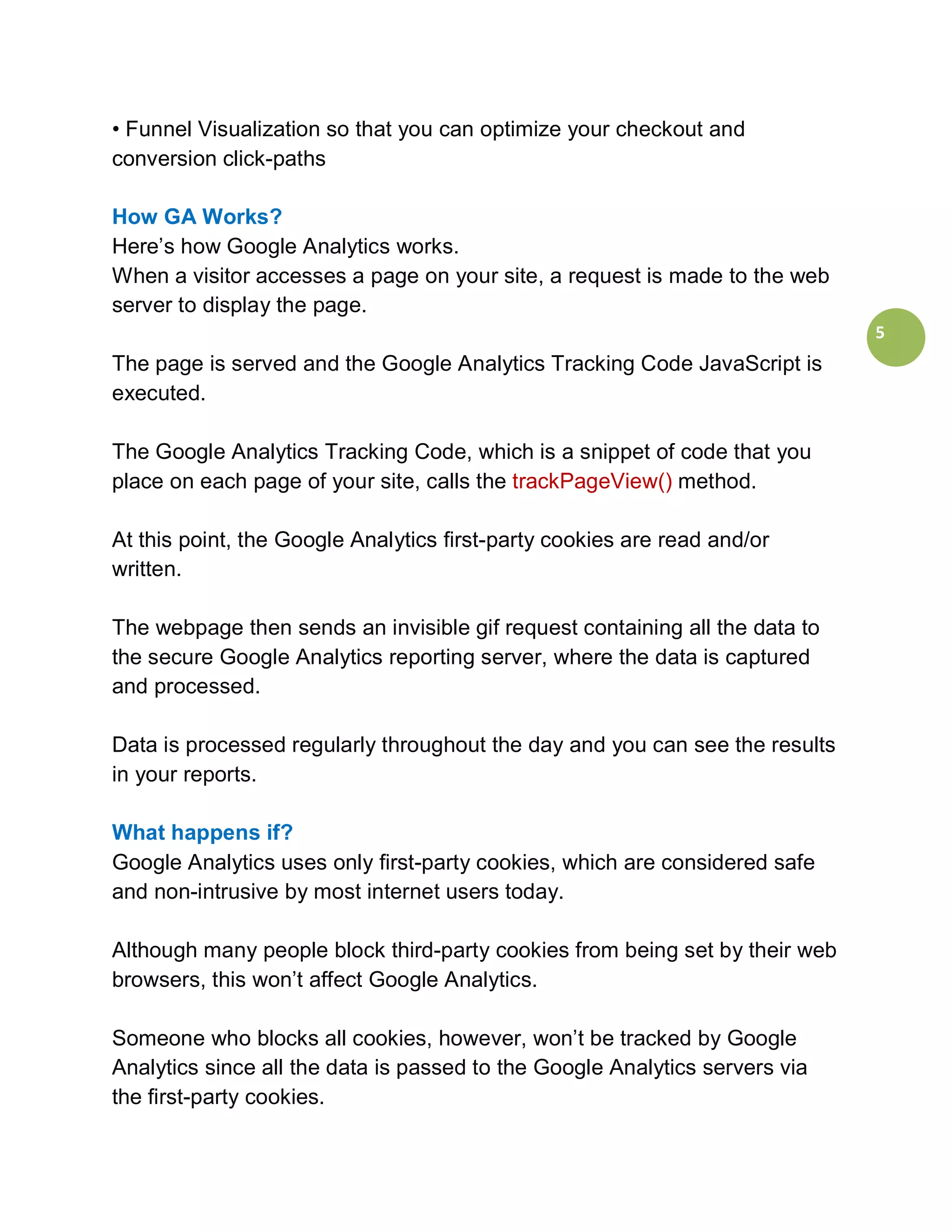 • Funnel Visualization so that you can optimize your checkout and
conversion click-paths

How GA Works?
Here’s how Google Analytics works.
When a visitor accesses a page on your site, a request is made to the web
server to display the page.
                                                                             5
The page is served and the Google Analytics Tracking Code JavaScript is
executed.

The Google Analytics Tracking Code, which is a snippet of code that you
place on each page of your site, calls the trackPageView() method.

At this point, the Google Analytics first-party cookies are read and/or
written.

The webpage then sends an invisible gif request containing all the data to
the secure Google Analytics reporting server, where the data is captured
and processed.

Data is processed regularly throughout the day and you can see the results
in your reports.

What happens if?
Google Analytics uses only first-party cookies, which are considered safe
and non-intrusive by most internet users today.

Although many people block third-party cookies from being set by their web
browsers, this won’t affect Google Analytics.

Someone who blocks all cookies, however, won’t be tracked by Google
Analytics since all the data is passed to the Google Analytics servers via
the first-party cookies.
 