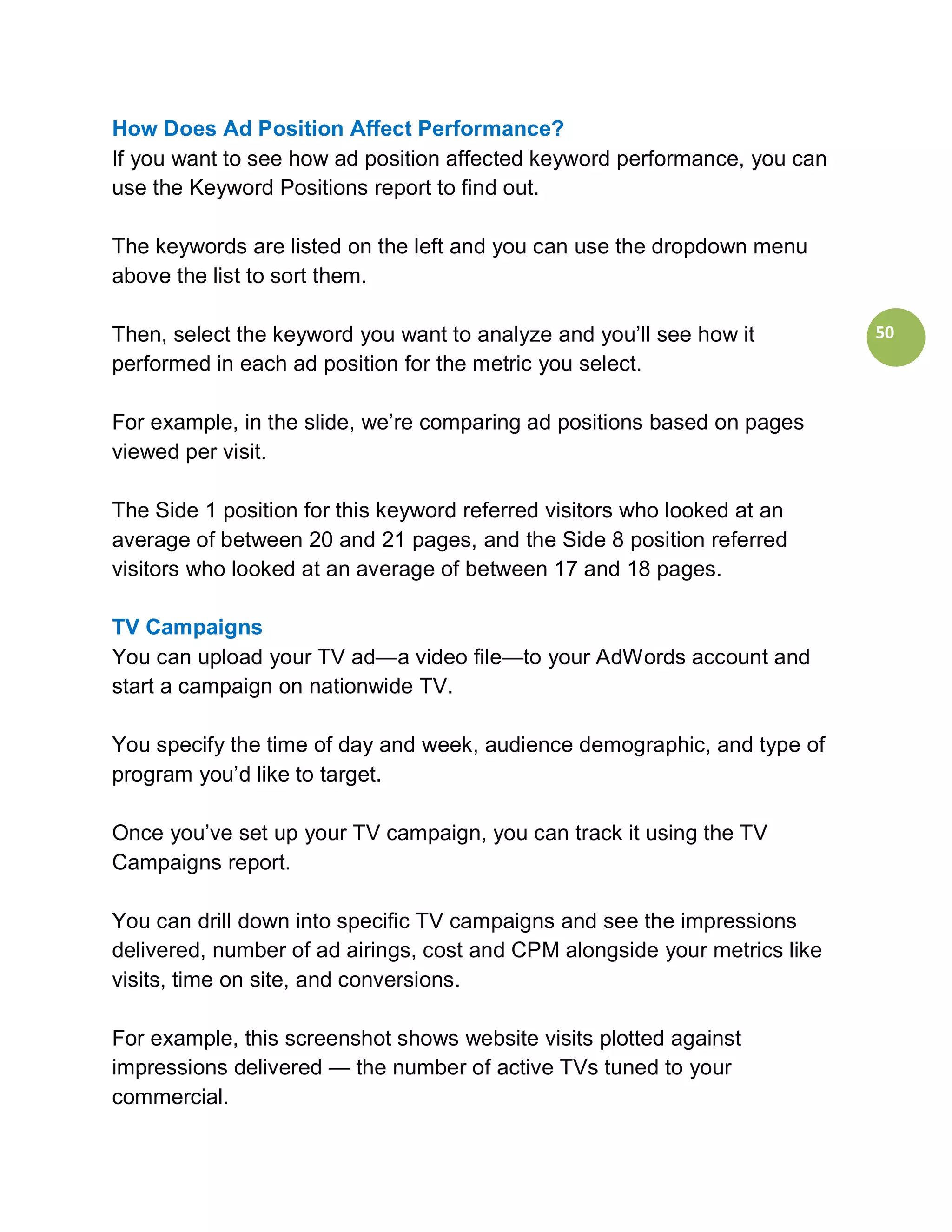 How Does Ad Position Affect Performance?
If you want to see how ad position affected keyword performance, you can
use the Keyword Positions report to find out.

The keywords are listed on the left and you can use the dropdown menu
above the list to sort them.

Then, select the keyword you want to analyze and you’ll see how it          50
performed in each ad position for the metric you select.

For example, in the slide, we’re comparing ad positions based on pages
viewed per visit.

The Side 1 position for this keyword referred visitors who looked at an
average of between 20 and 21 pages, and the Side 8 position referred
visitors who looked at an average of between 17 and 18 pages.

TV Campaigns
You can upload your TV ad—a video file—to your AdWords account and
start a campaign on nationwide TV.

You specify the time of day and week, audience demographic, and type of
program you’d like to target.

Once you’ve set up your TV campaign, you can track it using the TV
Campaigns report.

You can drill down into specific TV campaigns and see the impressions
delivered, number of ad airings, cost and CPM alongside your metrics like
visits, time on site, and conversions.

For example, this screenshot shows website visits plotted against
impressions delivered — the number of active TVs tuned to your
commercial.
 