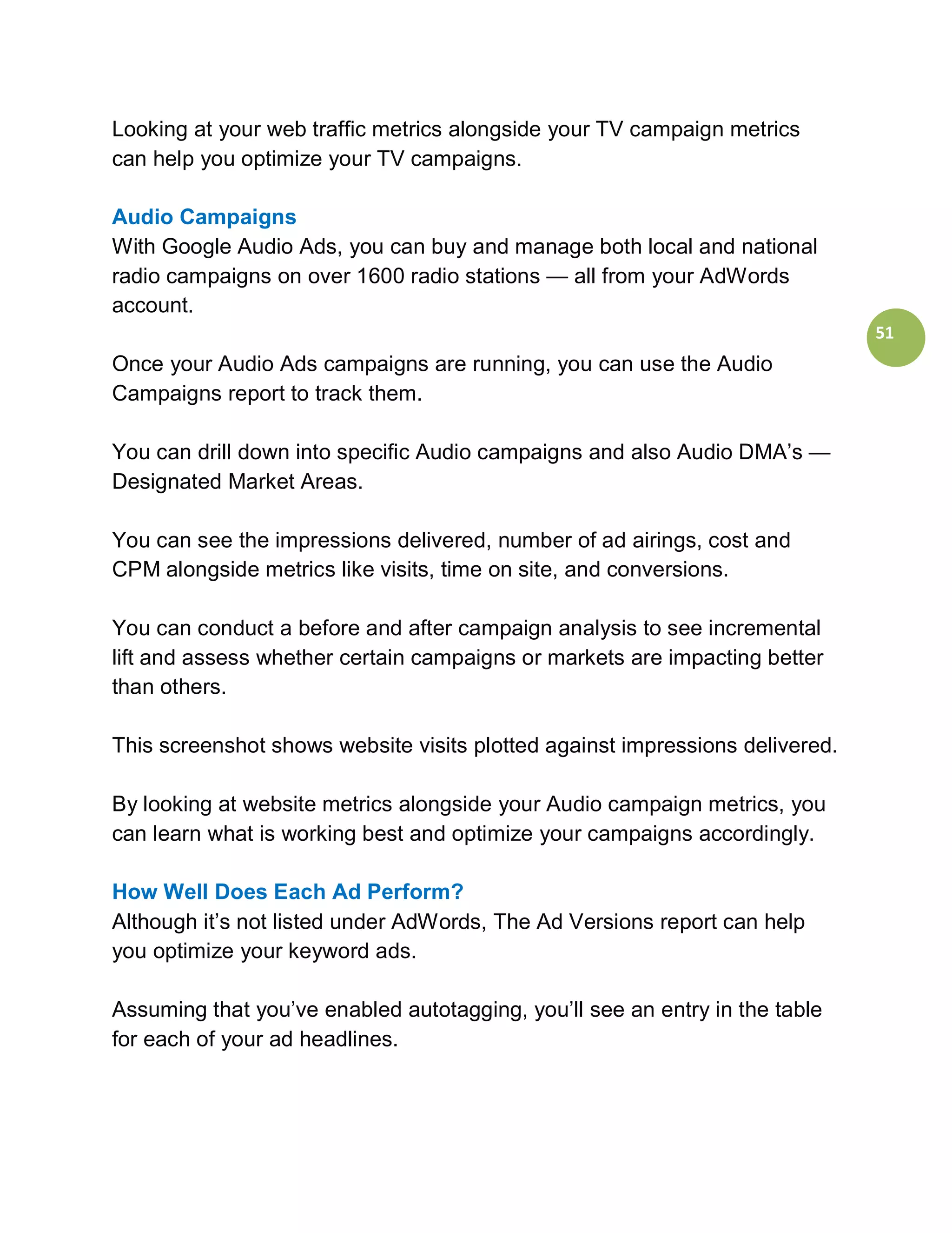 Looking at your web traffic metrics alongside your TV campaign metrics
can help you optimize your TV campaigns.

Audio Campaigns
With Google Audio Ads, you can buy and manage both local and national
radio campaigns on over 1600 radio stations — all from your AdWords
account.
                                                                              51
Once your Audio Ads campaigns are running, you can use the Audio
Campaigns report to track them.

You can drill down into specific Audio campaigns and also Audio DMA’s —
Designated Market Areas.

You can see the impressions delivered, number of ad airings, cost and
CPM alongside metrics like visits, time on site, and conversions.

You can conduct a before and after campaign analysis to see incremental
lift and assess whether certain campaigns or markets are impacting better
than others.

This screenshot shows website visits plotted against impressions delivered.

By looking at website metrics alongside your Audio campaign metrics, you
can learn what is working best and optimize your campaigns accordingly.

How Well Does Each Ad Perform?
Although it’s not listed under AdWords, The Ad Versions report can help
you optimize your keyword ads.

Assuming that you’ve enabled autotagging, you’ll see an entry in the table
for each of your ad headlines.
 