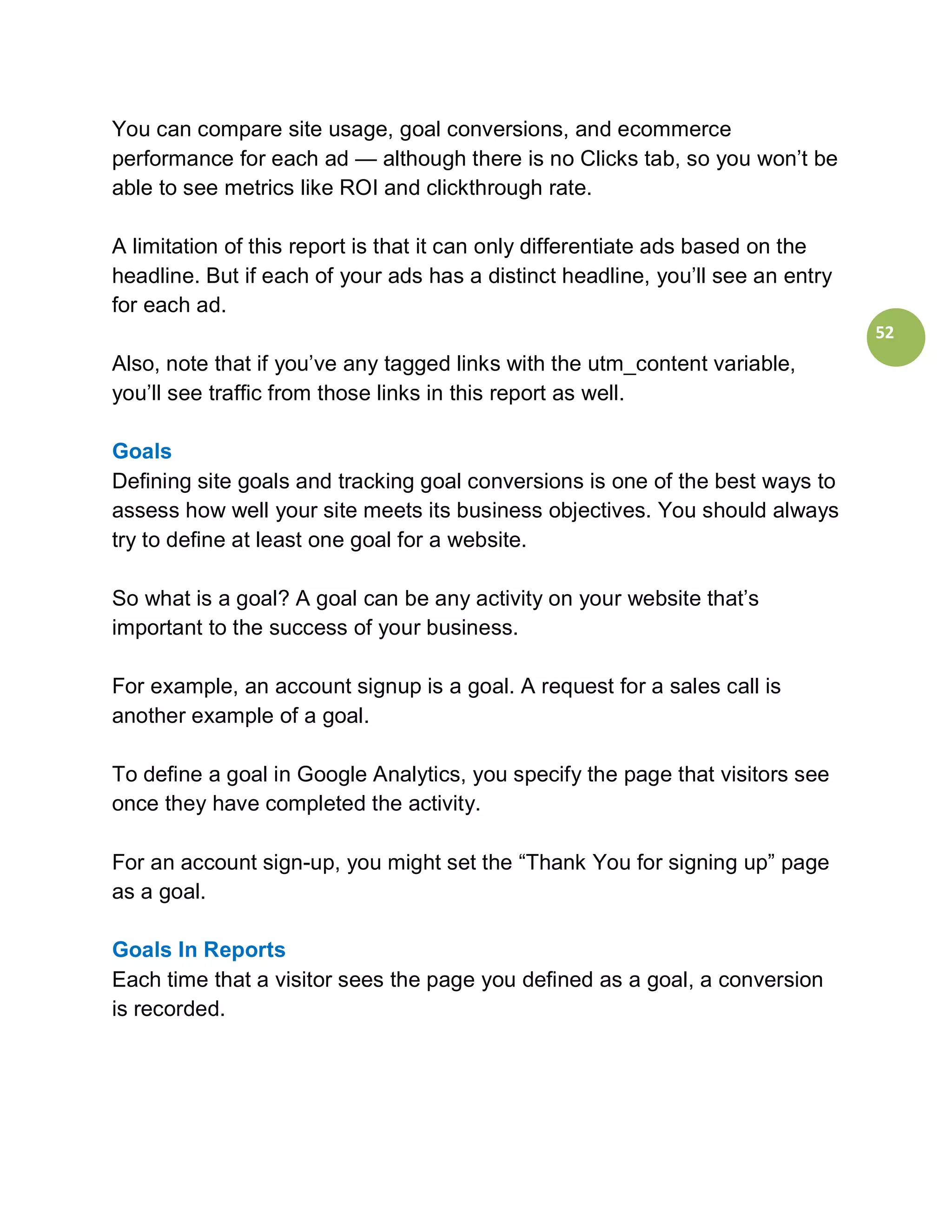 You can compare site usage, goal conversions, and ecommerce
performance for each ad — although there is no Clicks tab, so you won’t be
able to see metrics like ROI and clickthrough rate.

A limitation of this report is that it can only differentiate ads based on the
headline. But if each of your ads has a distinct headline, you’ll see an entry
for each ad.
                                                                                 52
Also, note that if you’ve any tagged links with the utm_content variable,
you’ll see traffic from those links in this report as well.

Goals
Defining site goals and tracking goal conversions is one of the best ways to
assess how well your site meets its business objectives. You should always
try to define at least one goal for a website.

So what is a goal? A goal can be any activity on your website that’s
important to the success of your business.

For example, an account signup is a goal. A request for a sales call is
another example of a goal.

To define a goal in Google Analytics, you specify the page that visitors see
once they have completed the activity.

For an account sign-up, you might set the “Thank You for signing up” page
as a goal.

Goals In Reports
Each time that a visitor sees the page you defined as a goal, a conversion
is recorded.
 