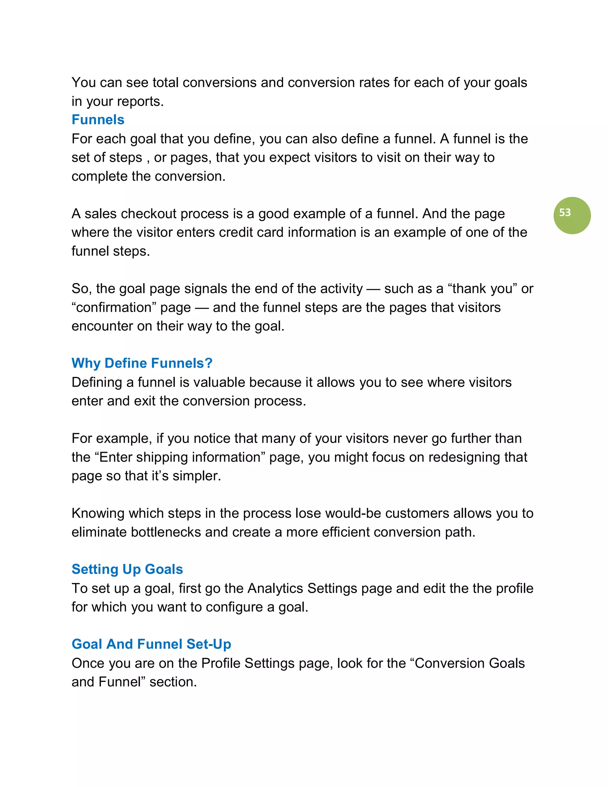 You can see total conversions and conversion rates for each of your goals
in your reports.
Funnels
For each goal that you define, you can also define a funnel. A funnel is the
set of steps , or pages, that you expect visitors to visit on their way to
complete the conversion.

A sales checkout process is a good example of a funnel. And the page              53
where the visitor enters credit card information is an example of one of the
funnel steps.

So, the goal page signals the end of the activity — such as a “thank you” or
“confirmation” page — and the funnel steps are the pages that visitors
encounter on their way to the goal.

Why Define Funnels?
Defining a funnel is valuable because it allows you to see where visitors
enter and exit the conversion process.

For example, if you notice that many of your visitors never go further than
the “Enter shipping information” page, you might focus on redesigning that
page so that it’s simpler.

Knowing which steps in the process lose would-be customers allows you to
eliminate bottlenecks and create a more efficient conversion path.

Setting Up Goals
To set up a goal, first go the Analytics Settings page and edit the the profile
for which you want to configure a goal.

Goal And Funnel Set-Up
Once you are on the Profile Settings page, look for the “Conversion Goals
and Funnel” section.
 