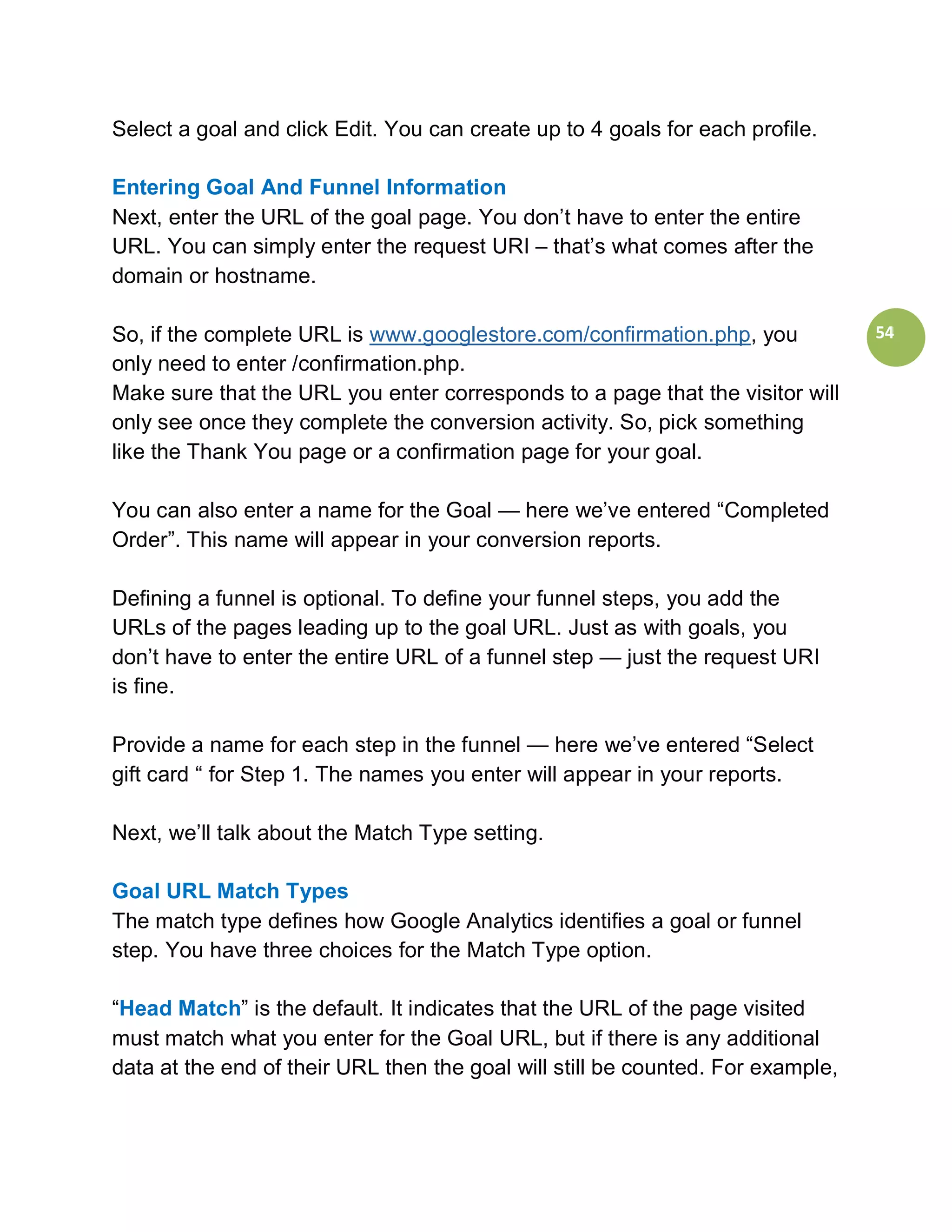 Select a goal and click Edit. You can create up to 4 goals for each profile.

Entering Goal And Funnel Information
Next, enter the URL of the goal page. You don’t have to enter the entire
URL. You can simply enter the request URI – that’s what comes after the
domain or hostname.

So, if the complete URL is www.googlestore.com/confirmation.php, you             54
only need to enter /confirmation.php.
Make sure that the URL you enter corresponds to a page that the visitor will
only see once they complete the conversion activity. So, pick something
like the Thank You page or a confirmation page for your goal.

You can also enter a name for the Goal — here we’ve entered “Completed
Order”. This name will appear in your conversion reports.

Defining a funnel is optional. To define your funnel steps, you add the
URLs of the pages leading up to the goal URL. Just as with goals, you
don’t have to enter the entire URL of a funnel step — just the request URI
is fine.

Provide a name for each step in the funnel — here we’ve entered “Select
gift card “ for Step 1. The names you enter will appear in your reports.

Next, we’ll talk about the Match Type setting.

Goal URL Match Types
The match type defines how Google Analytics identifies a goal or funnel
step. You have three choices for the Match Type option.

“Head Match” is the default. It indicates that the URL of the page visited
must match what you enter for the Goal URL, but if there is any additional
data at the end of their URL then the goal will still be counted. For example,
 