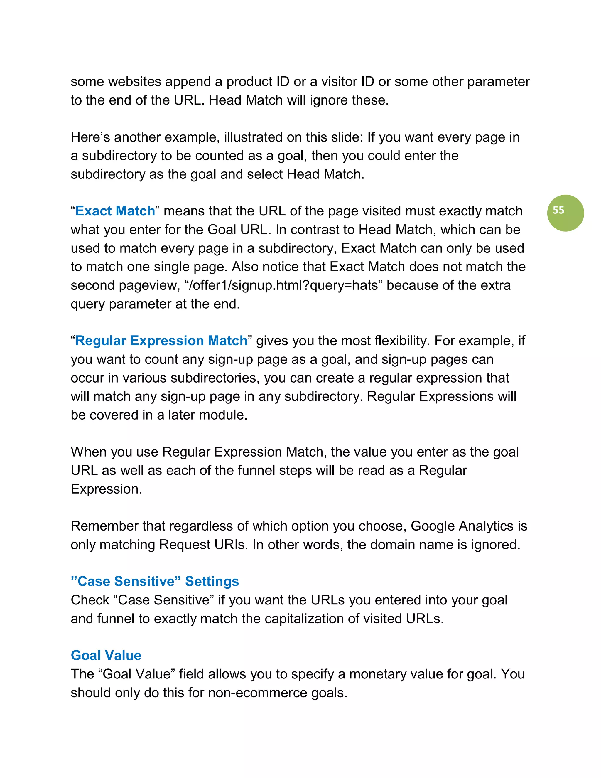 some websites append a product ID or a visitor ID or some other parameter
to the end of the URL. Head Match will ignore these.

Here’s another example, illustrated on this slide: If you want every page in
a subdirectory to be counted as a goal, then you could enter the
subdirectory as the goal and select Head Match.

“Exact Match” means that the URL of the page visited must exactly match        55
what you enter for the Goal URL. In contrast to Head Match, which can be
used to match every page in a subdirectory, Exact Match can only be used
to match one single page. Also notice that Exact Match does not match the
second pageview, “/offer1/signup.html?query=hats” because of the extra
query parameter at the end.

“Regular Expression Match” gives you the most flexibility. For example, if
you want to count any sign-up page as a goal, and sign-up pages can
occur in various subdirectories, you can create a regular expression that
will match any sign-up page in any subdirectory. Regular Expressions will
be covered in a later module.

When you use Regular Expression Match, the value you enter as the goal
URL as well as each of the funnel steps will be read as a Regular
Expression.

Remember that regardless of which option you choose, Google Analytics is
only matching Request URIs. In other words, the domain name is ignored.

”Case Sensitive” Settings
Check “Case Sensitive” if you want the URLs you entered into your goal
and funnel to exactly match the capitalization of visited URLs.

Goal Value
The “Goal Value” field allows you to specify a monetary value for goal. You
should only do this for non-ecommerce goals.
 
