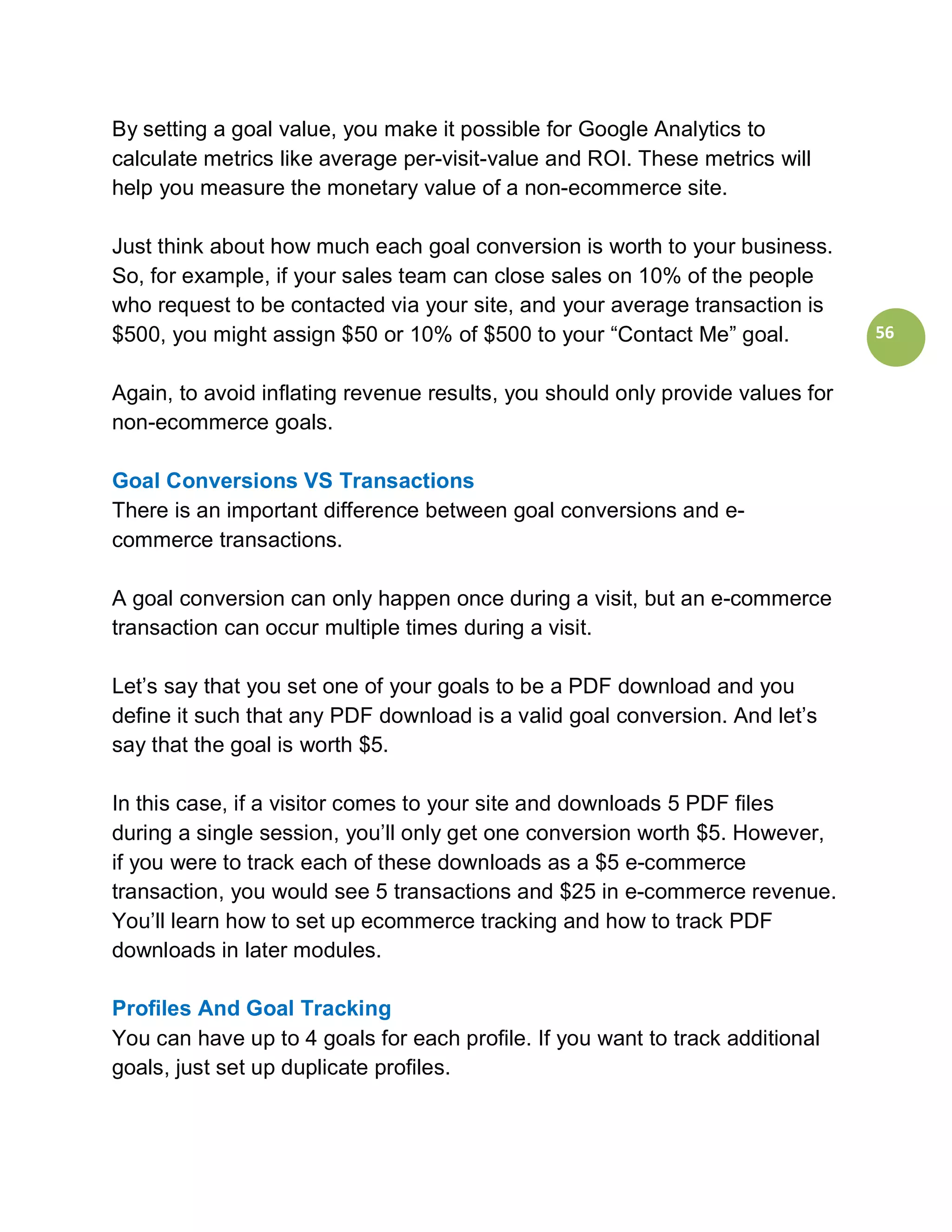 By setting a goal value, you make it possible for Google Analytics to
calculate metrics like average per-visit-value and ROI. These metrics will
help you measure the monetary value of a non-ecommerce site.

Just think about how much each goal conversion is worth to your business.
So, for example, if your sales team can close sales on 10% of the people
who request to be contacted via your site, and your average transaction is
$500, you might assign $50 or 10% of $500 to your “Contact Me” goal.            56


Again, to avoid inflating revenue results, you should only provide values for
non-ecommerce goals.

Goal Conversions VS Transactions
There is an important difference between goal conversions and e-
commerce transactions.

A goal conversion can only happen once during a visit, but an e-commerce
transaction can occur multiple times during a visit.

Let’s say that you set one of your goals to be a PDF download and you
define it such that any PDF download is a valid goal conversion. And let’s
say that the goal is worth $5.

In this case, if a visitor comes to your site and downloads 5 PDF files
during a single session, you’ll only get one conversion worth $5. However,
if you were to track each of these downloads as a $5 e-commerce
transaction, you would see 5 transactions and $25 in e-commerce revenue.
You’ll learn how to set up ecommerce tracking and how to track PDF
downloads in later modules.

Profiles And Goal Tracking
You can have up to 4 goals for each profile. If you want to track additional
goals, just set up duplicate profiles.
 