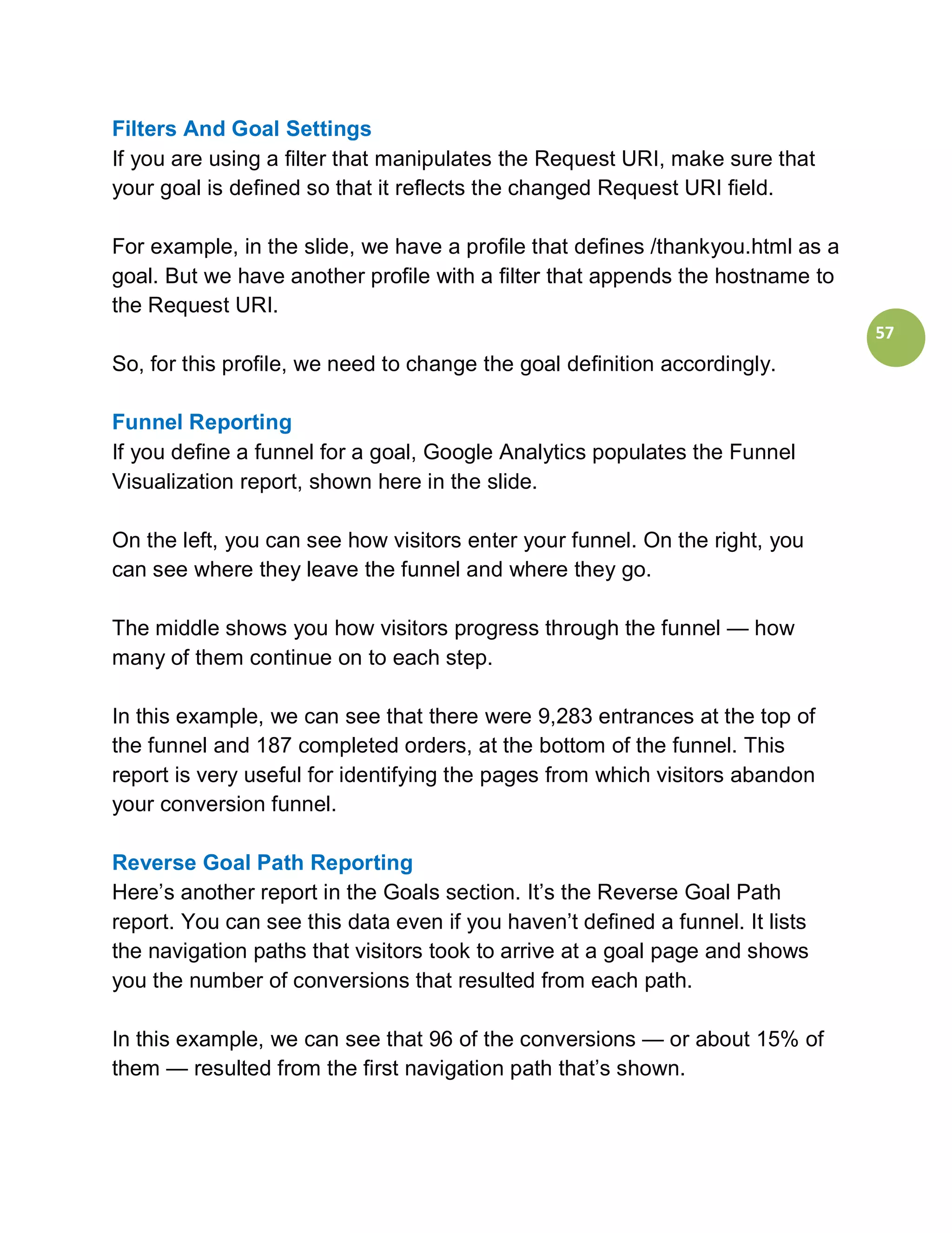 Filters And Goal Settings
If you are using a filter that manipulates the Request URI, make sure that
your goal is defined so that it reflects the changed Request URI field.

For example, in the slide, we have a profile that defines /thankyou.html as a
goal. But we have another profile with a filter that appends the hostname to
the Request URI.
                                                                                57
So, for this profile, we need to change the goal definition accordingly.

Funnel Reporting
If you define a funnel for a goal, Google Analytics populates the Funnel
Visualization report, shown here in the slide.

On the left, you can see how visitors enter your funnel. On the right, you
can see where they leave the funnel and where they go.

The middle shows you how visitors progress through the funnel — how
many of them continue on to each step.

In this example, we can see that there were 9,283 entrances at the top of
the funnel and 187 completed orders, at the bottom of the funnel. This
report is very useful for identifying the pages from which visitors abandon
your conversion funnel.

Reverse Goal Path Reporting
Here’s another report in the Goals section. It’s the Reverse Goal Path
report. You can see this data even if you haven’t defined a funnel. It lists
the navigation paths that visitors took to arrive at a goal page and shows
you the number of conversions that resulted from each path.

In this example, we can see that 96 of the conversions — or about 15% of
them — resulted from the first navigation path that’s shown.
 