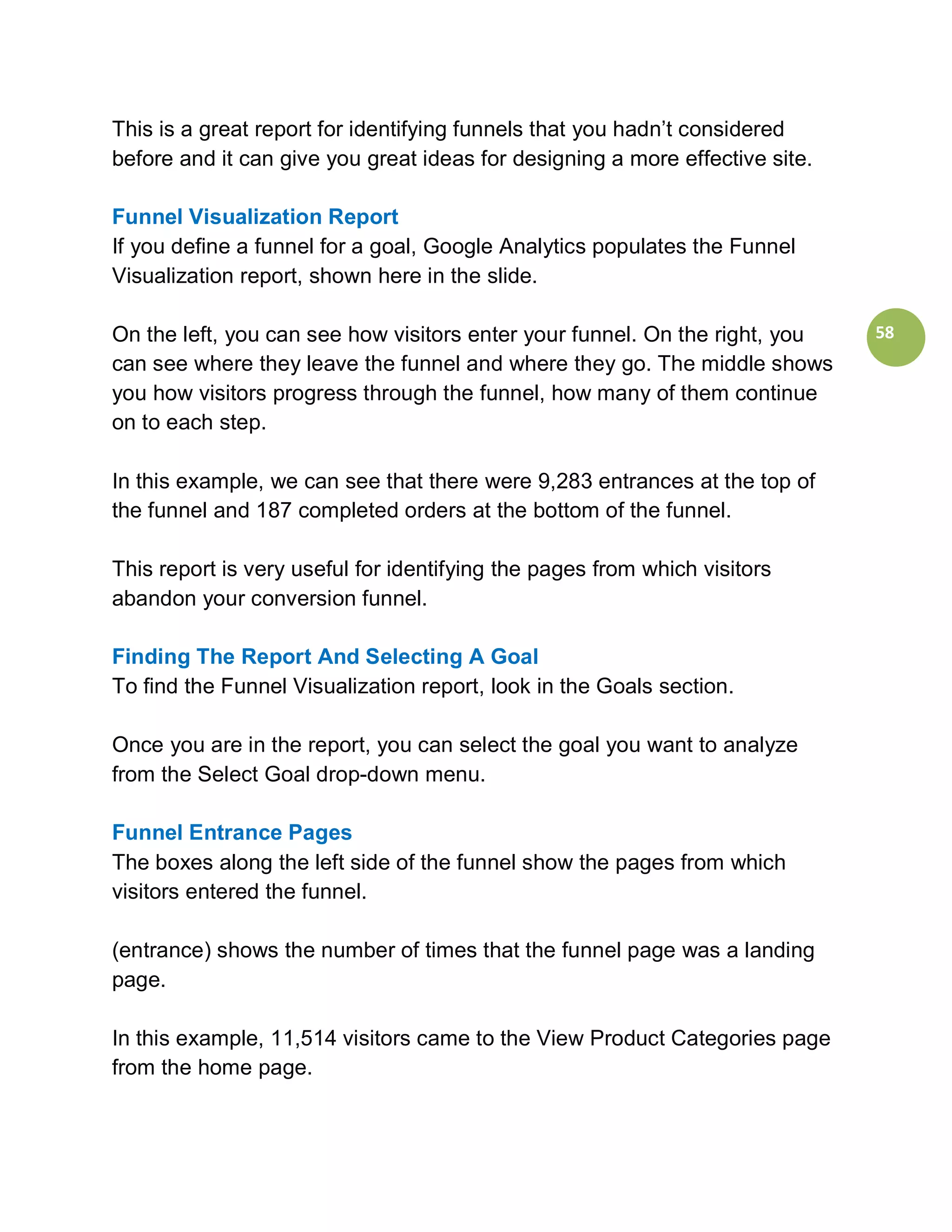 This is a great report for identifying funnels that you hadn’t considered
before and it can give you great ideas for designing a more effective site.

Funnel Visualization Report
If you define a funnel for a goal, Google Analytics populates the Funnel
Visualization report, shown here in the slide.

On the left, you can see how visitors enter your funnel. On the right, you    58
can see where they leave the funnel and where they go. The middle shows
you how visitors progress through the funnel, how many of them continue
on to each step.

In this example, we can see that there were 9,283 entrances at the top of
the funnel and 187 completed orders at the bottom of the funnel.

This report is very useful for identifying the pages from which visitors
abandon your conversion funnel.

Finding The Report And Selecting A Goal
To find the Funnel Visualization report, look in the Goals section.

Once you are in the report, you can select the goal you want to analyze
from the Select Goal drop-down menu.

Funnel Entrance Pages
The boxes along the left side of the funnel show the pages from which
visitors entered the funnel.

(entrance) shows the number of times that the funnel page was a landing
page.

In this example, 11,514 visitors came to the View Product Categories page
from the home page.
 