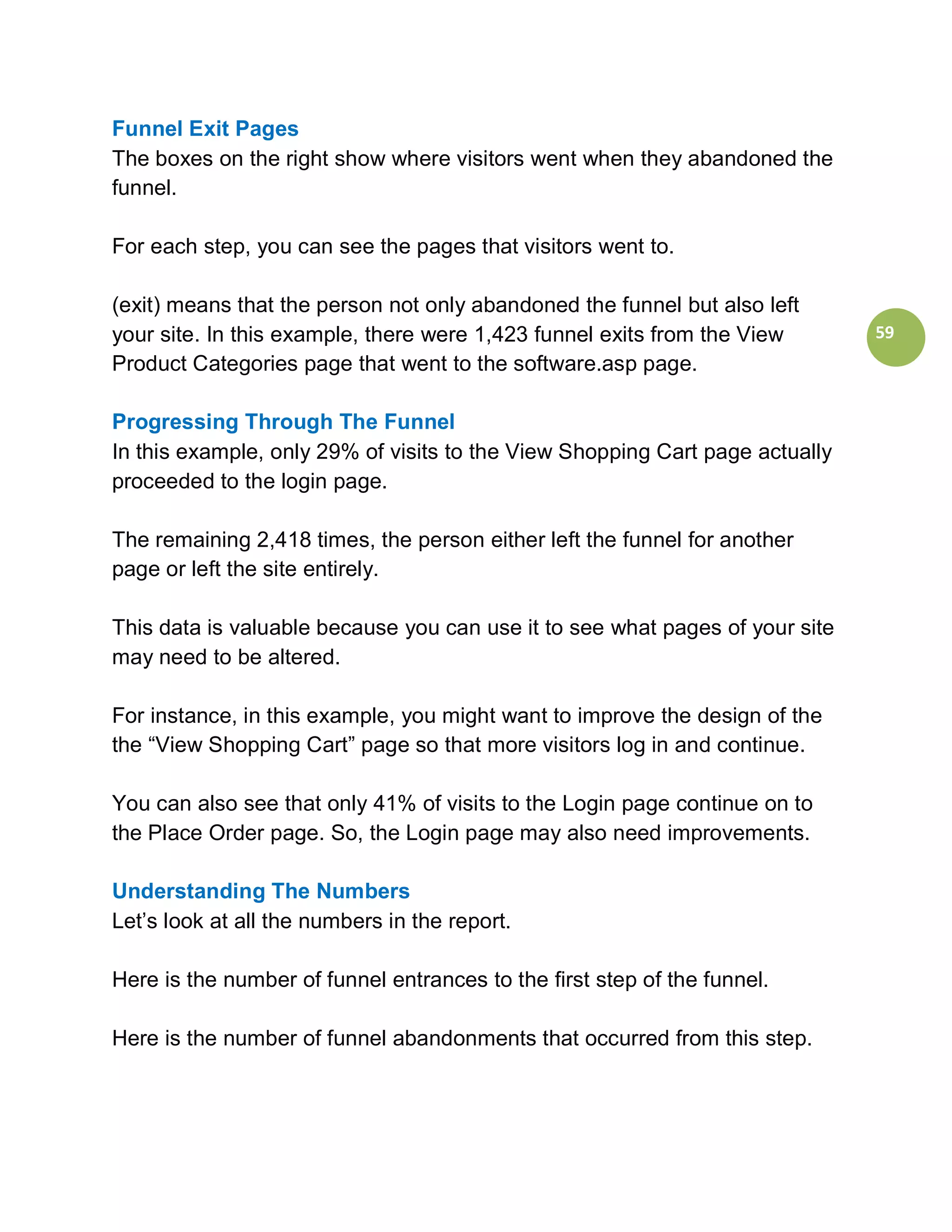 Funnel Exit Pages
The boxes on the right show where visitors went when they abandoned the
funnel.

For each step, you can see the pages that visitors went to.

(exit) means that the person not only abandoned the funnel but also left
your site. In this example, there were 1,423 funnel exits from the View       59
Product Categories page that went to the software.asp page.

Progressing Through The Funnel
In this example, only 29% of visits to the View Shopping Cart page actually
proceeded to the login page.

The remaining 2,418 times, the person either left the funnel for another
page or left the site entirely.

This data is valuable because you can use it to see what pages of your site
may need to be altered.

For instance, in this example, you might want to improve the design of the
the “View Shopping Cart” page so that more visitors log in and continue.

You can also see that only 41% of visits to the Login page continue on to
the Place Order page. So, the Login page may also need improvements.

Understanding The Numbers
Let’s look at all the numbers in the report.

Here is the number of funnel entrances to the first step of the funnel.

Here is the number of funnel abandonments that occurred from this step.
 