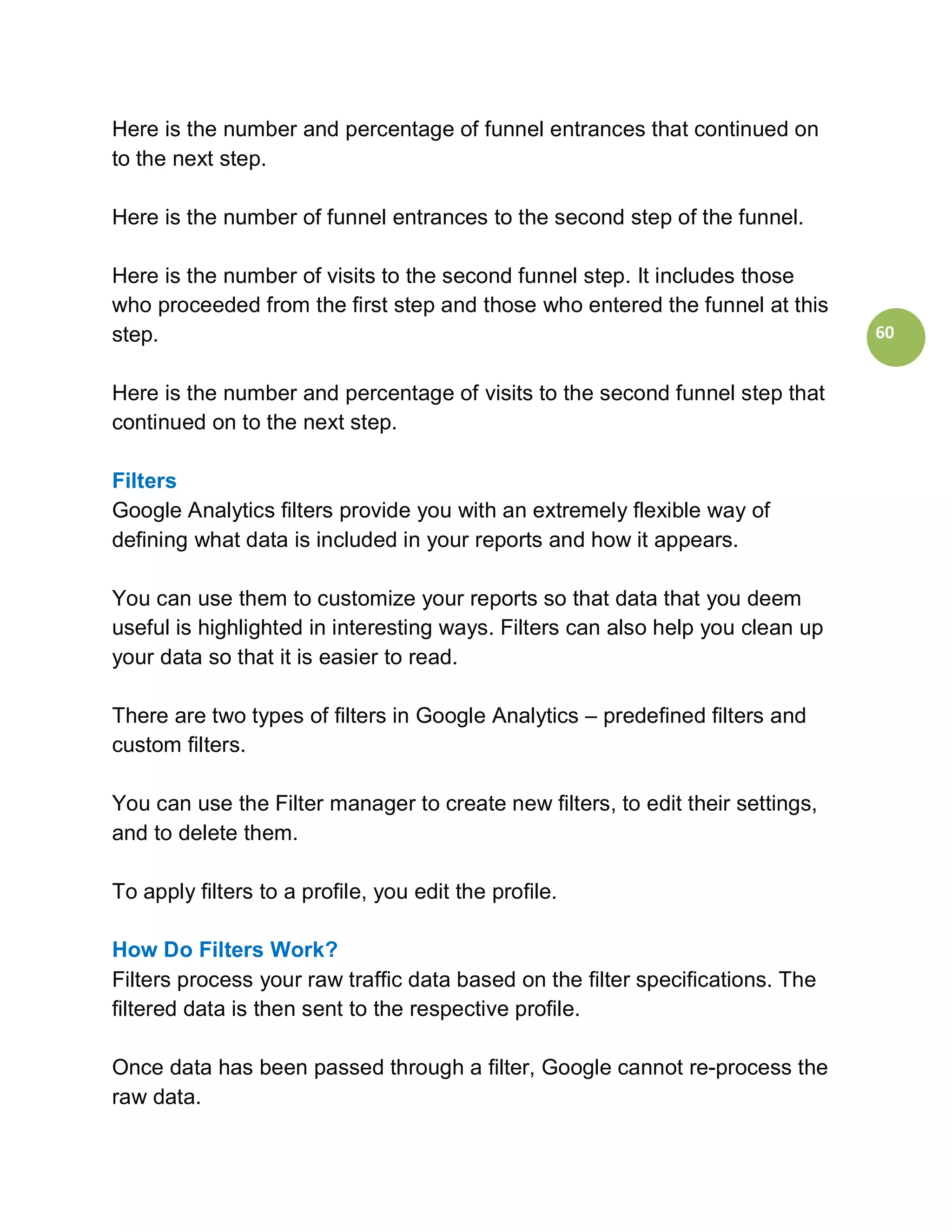 Here is the number and percentage of funnel entrances that continued on
to the next step.

Here is the number of funnel entrances to the second step of the funnel.

Here is the number of visits to the second funnel step. It includes those
who proceeded from the first step and those who entered the funnel at this
step.                                                                           60


Here is the number and percentage of visits to the second funnel step that
continued on to the next step.

Filters
Google Analytics filters provide you with an extremely flexible way of
defining what data is included in your reports and how it appears.

You can use them to customize your reports so that data that you deem
useful is highlighted in interesting ways. Filters can also help you clean up
your data so that it is easier to read.

There are two types of filters in Google Analytics – predefined filters and
custom filters.

You can use the Filter manager to create new filters, to edit their settings,
and to delete them.

To apply filters to a profile, you edit the profile.

How Do Filters Work?
Filters process your raw traffic data based on the filter specifications. The
filtered data is then sent to the respective profile.

Once data has been passed through a filter, Google cannot re-process the
raw data.
 