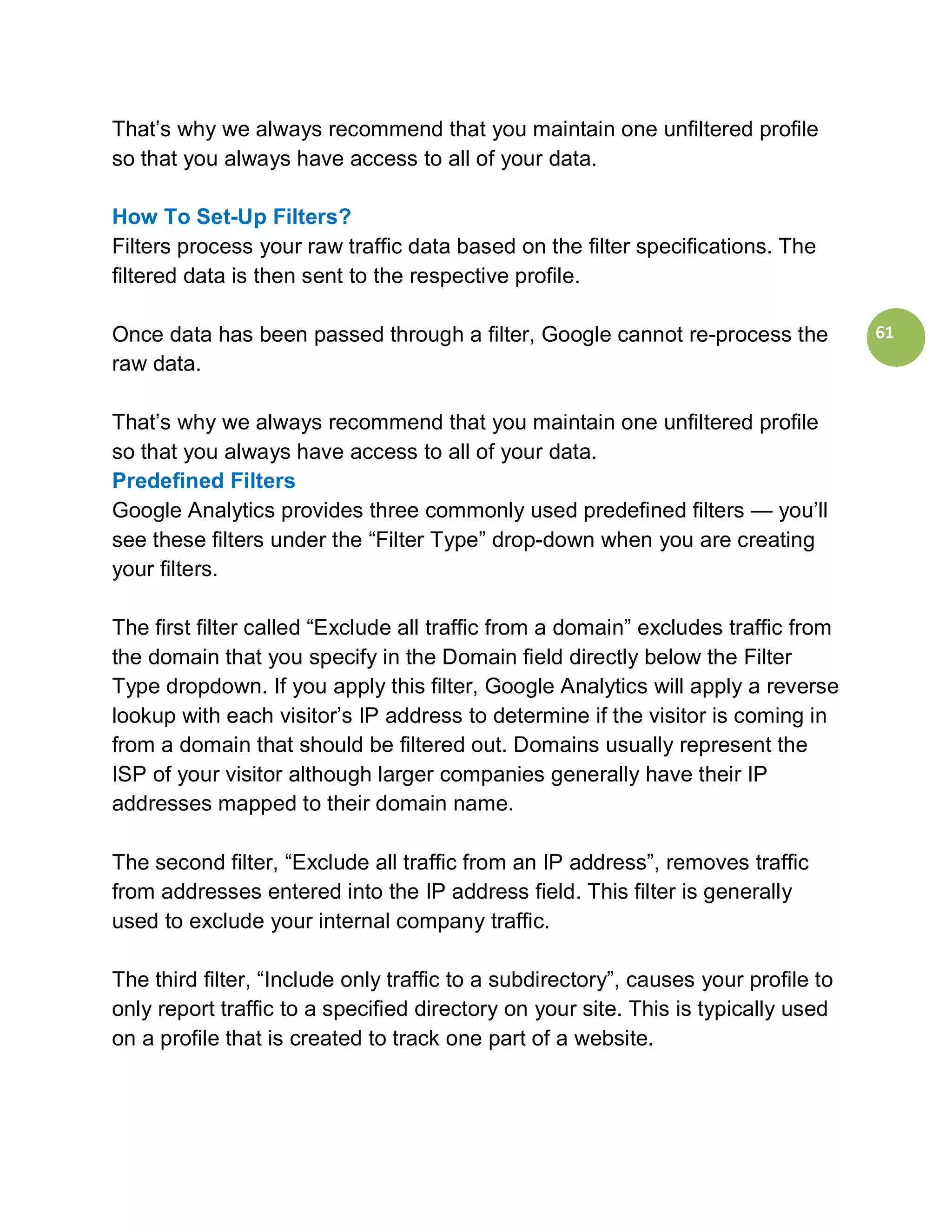 That’s why we always recommend that you maintain one unfiltered profile
so that you always have access to all of your data.

How To Set-Up Filters?
Filters process your raw traffic data based on the filter specifications. The
filtered data is then sent to the respective profile.

Once data has been passed through a filter, Google cannot re-process the             61
raw data.

That’s why we always recommend that you maintain one unfiltered profile
so that you always have access to all of your data.
Predefined Filters
Google Analytics provides three commonly used predefined filters — you’ll
see these filters under the “Filter Type” drop-down when you are creating
your filters.

The first filter called “Exclude all traffic from a domain” excludes traffic from
the domain that you specify in the Domain field directly below the Filter
Type dropdown. If you apply this filter, Google Analytics will apply a reverse
lookup with each visitor’s IP address to determine if the visitor is coming in
from a domain that should be filtered out. Domains usually represent the
ISP of your visitor although larger companies generally have their IP
addresses mapped to their domain name.

The second filter, “Exclude all traffic from an IP address”, removes traffic
from addresses entered into the IP address field. This filter is generally
used to exclude your internal company traffic.

The third filter, “Include only traffic to a subdirectory”, causes your profile to
only report traffic to a specified directory on your site. This is typically used
on a profile that is created to track one part of a website.
 