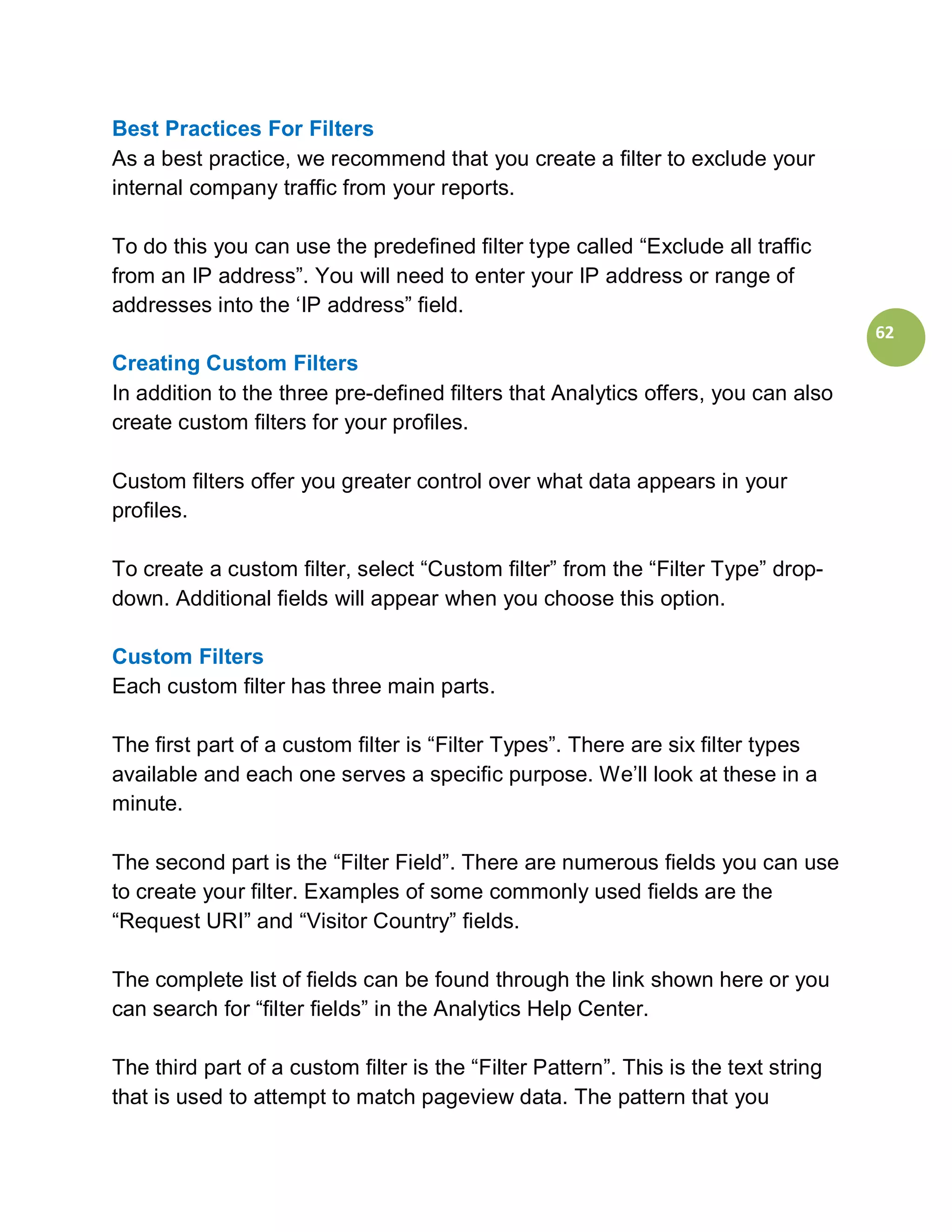 Best Practices For Filters
As a best practice, we recommend that you create a filter to exclude your
internal company traffic from your reports.

To do this you can use the predefined filter type called “Exclude all traffic
from an IP address”. You will need to enter your IP address or range of
addresses into the ‘IP address” field.
                                                                                     62
Creating Custom Filters
In addition to the three pre-defined filters that Analytics offers, you can also
create custom filters for your profiles.

Custom filters offer you greater control over what data appears in your
profiles.

To create a custom filter, select “Custom filter” from the “Filter Type” drop-
down. Additional fields will appear when you choose this option.

Custom Filters
Each custom filter has three main parts.

The first part of a custom filter is “Filter Types”. There are six filter types
available and each one serves a specific purpose. We’ll look at these in a
minute.

The second part is the “Filter Field”. There are numerous fields you can use
to create your filter. Examples of some commonly used fields are the
“Request URI” and “Visitor Country” fields.

The complete list of fields can be found through the link shown here or you
can search for “filter fields” in the Analytics Help Center.

The third part of a custom filter is the “Filter Pattern”. This is the text string
that is used to attempt to match pageview data. The pattern that you
 